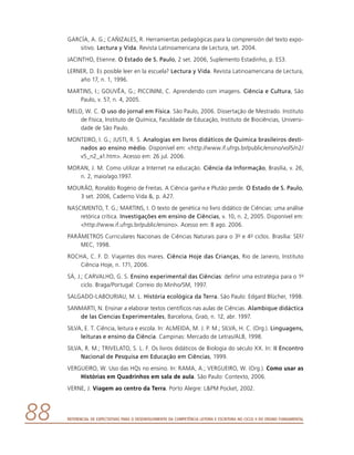 Referencial de Expectativas para o Desenvolvimento da Competência Leitora e Escritora no Ciclo II do Ensino Fundamental88
GARCÍA, A. G.; CAÑIZALES, R. Herramientas pedagógicas para la comprensión del texto expo-
sitivo. Lectura y Vida. Revista Latinoamericana de Lectura, set. 2004.
JACINTHO, Etienne. O Estado de S. Paulo, 2 set. 2006, Suplemento Estadinho, p. ES3.
LERNER, D. Es posible leer en la escuela? Lectura y Vida. Revista Latinoamericana de Lectura,
año 17, n. 1, 1996.
MARTINS, I.; GOUVÊA, G.; PICCININI, C. Aprendendo com imagens. Ciência e Cultura, São
Paulo, v. 57, n. 4, 2005.
MELO, W. C. O uso do jornal em Física. São Paulo, 2006. Dissertação de Mestrado. Instituto
de Física, Instituto de Química, Faculdade de Educação, Instituto de Biociências, Universi-
dade de São Paulo.
MONTEIRO, I. G.; JUSTI, R. S. Analogias em livros didáticos de Química brasileiros desti-
nados ao ensino médio. Disponível em: http://www.if.ufrgs.br/public/ensino/vol5/n2/
v5_n2_a1.htm. Acesso em: 26 jul. 2006.
MORAN, J. M. Como utilizar a Internet na educação. Ciência da Informação, Brasília, v. 26,
n. 2, maio/ago.1997.
MOURÃO, Ronaldo Rogério de Freitas. A Ciência ganha e Plutão perde. O Estado de S. Paulo,
3 set. 2006, Caderno Vida , p. A27.
NASCIMENTO, T. G.; MARTINS, I. O texto de genética no livro didático de Ciências: uma análise
retórica crítica. Investigações em ensino de Ciências, v. 10, n. 2, 2005. Disponível em:
http://www.if.ufrgs.br/public/ensino. Acesso em: 8 ago. 2006.
PARÂMETROS Curriculares Nacionais de Ciências Naturais para o 3o e 4o ciclos. Brasília: SEF/
MEC, 1998.
ROCHA, C. F. D. Viajantes dos mares. Ciência Hoje das Crianças, Rio de Janeiro, Instituto
Ciência Hoje, n. 171, 2006.
SÁ, J.; CARVALHO, G. S. Ensino experimental das Ciências: definir uma estratégia para o 1o
ciclo. Braga/Portugal: Correio do Minho/SM, 1997.
SALGADO-LABOURIAU, M. L. História ecológica da Terra. São Paulo: Edgard Blücher, 1998.
SANMARTI, N. Ensinar a elaborar textos científicos nas aulas de Ciências. Alambique didáctica
de las Ciencias Experimentales, Barcelona, Graò, n. 12, abr. 1997.
SILVA, E. T. Ciência, leitura e escola. In: ALMEIDA, M. J. P. M.; SILVA, H. C. (Org.). Linguagens,
leituras e ensino da Ciência. Campinas: Mercado de Letras/ALB, 1998.
SILVA, R. M.; TRIVELATO, S. L. F. Os livros didáticos de Biologia do século XX. In: II Encontro
Nacional de Pesquisa em Educação em Ciências, 1999.
VERGUEIRO, W. Uso das HQs no ensino. In: RAMA, A.; VERGUEIRO, W. (Org.). Como usar as
Histórias em Quadrinhos em sala de aula. São Paulo: Contexto, 2006.
VERNE, J. Viagem ao centro da Terra. Porto Alegre: LPM Pocket, 2002.
 