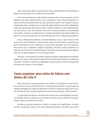 Referencial de Expectativas para o Desenvolvimento da Competência Leitora e Escritora no Ciclo II do Ensino Fundamental 
Após a discussão coletiva, cada professor fará seu planejamento contemplando os
gêneros mais presentes em sua área de conhecimento.
Vale a pena destacar que cada professor precisa analisar minuciosamente os livros
didáticos que serão usados durante o ano, avaliando se trazem textos adequados ao
desenvolvimento do planejamento da área. Que textos trazem? Que imagens? Quais as
relações dos textos e imagens com os conteúdos desenvolvidos? Quais serão trabalhados?
O que será aproveitado, levando em conta os objetivos didáticos a serem desenvolvidos
em cada turma? O que será excluído? Que outros textos precisarão ser contemplados
para ampliar, contrapor ou desenvolver os conceitos veiculados? Que textos poderão ser
lidos com autonomia pelos alunos? Quais precisarão de maior mediação do professor?
Após a definição dos gêneros, é possível selecionar outros a que os alunos terão
acesso com menor freqüência. Nessa escolha, devem ser priorizados os gêneros que
foram focalizados nos anos anteriores e os que serão abordados nos anos seguintes.
No primeiro caso, o propósito é ampliar o repertório, favorecer a leitura autônoma; no
segundo, permitir que os estudantes possam familiarizar-se com textos desses gêneros
para que sua aprendizagem se torne mais significativa.
Portanto, a construção de uma leitura autônoma requer o planejamento de situa­ções
didáticas em que os alunos possam realmente ler diversos tipos de texto, com diferentes
intenções e funções, e exercitar as habilidades específicas para a leitura compreensiva
de textos reais, sejam ou não escolares.
Como organizar uma rotina de leitura com
alunos do ciclo II
Para concretizar as ações educativas que envolvem a articulação do ensino da lei-
tura e escrita e as áreas de conhecimento, o professor precisa pensar na organização do
trabalho pedagógico de modo que aproveite ao máximo o tempo que passa com os alu-
nos, oferecendo-lhes situações significativas que de fato favoreçam a aprendizagem.
A organização do tempo é necessária não apenas para a aprendizagem do aluno,
mas também serve, em especial, para a gestão da sala de aula, um desafio muito gran-
de para todos os professores do ciclo II.
Quando se opta por apresentar a leitura na escola sem simplificações, tal como
acontece nas práticas sociais e com a diversidade de propósitos, de textos e de combi-
 