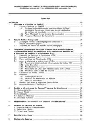 CADERNO DE ORIENTAÇÕES TÉCNICAS E METODOLÓGICAS DE MEDIDAS SOCIOEDUCATIVAS (MSE)
DE LIBERDADE ASSISTIDA (LA) E PRESTAÇÃO DE SERVIÇO À COMUNIDADE (PSC)
SUMÁRIO
Introdução ........................................................................................................................09
1 Diretrizes e princípios do SINASE ..................................................................... 12
1.1 Estrutura analítica do SINASE ..................................................................... 15
1.1.1 Comissão de Gestão Integrada para consolidação do Plano
Municipal de Atendimento e construção da rede viabilizadora
de políticas de juventude .................................................................. 20
1.1.2 Plano Municipal de Atendimento Socioeducativo ............................. 22
1.1.3 Programa Municipal de Atendimento ................................................ 24
2 Projeto Político-Pedagógico ............................................................................... 26
2.1 Abordagem Teórica e Metodológica para a Elaboração do
Projeto Político-Pedagógico ........................................................................... 26
2.2 Sugestão de Roteiro do Projeto Político-Pedagógico................................... 28
3 Diretrizes e Parâmetros do Serviço de Proteção Social a adolescentes em
cumprimento de Medida Socioeducativa (MSE) de Liberdade Assistida (LA)
e Prestação de Serviços à Comunidade (PSC): ................................................ 30
3.1 Prestação de Serviços à Comunidade (PSC) .............................................. 32
3.2 Liberdade Assistida (LA) .............................................................................. 34
3.3 Plano Individual de Atendimento (PIA) ........................................................ 35
3.4 Ações e atividades a serem desenvolvidos: ................................................ 43
3.4.1 Atendimento Inicial: Acolhida e Interpretação da Medida (IM) ............... 43
3.4.2 Visita Domiciliar ................................................................................. 44
3.4.3 Atendimento Individual ........................................................ 45
3.4.4 Atendimento em Grupo com Adolescentes ou com Famílias .................... 45
3.4.5 Articulação com a rede de serviços .................................................. 47
3.5 Construção da Pasta Técnica ...................................................................... 48
3.6 Relatórios ..................................................................................................... 49
3.6.1 Homologação do PIA ........................................................................ 49
3.6.2 Relatório de Reavaliação da Medida ................................................ 50
3.6.3 Relatório Informativo ......................................................................... 50
3.7 Registro das ações e atividades desenvolvidas .......................................... 50
3.8 Acompanhamento Pós-Medida ......................................................... 51
4 Gestão e Infraestrutura do Serviço/Programa de Atendimento ....................... 52
4.1 Cofinanciamento................................................................................................ 54
4.2 Espaço Físico ................................................................................................... 57
4.3 Localização ...................................................................................................... 57
4.4 Recursos Materiais .............................................................................. 58
4.5 Recursos Humanos .......................................................................................... 58
5 Procedimentos da execução das medidas socioeducativas ........................... 60
6 Sistema de Garantia de Direitos ......................................................................... 64
6.1 Promoção da Política de Atendimento ........................................................................... 64
6.2 Defesa dos Direitos ................................................................................................... 65
6.3 Conselhos de Direitos .................................................................................................. 66
7 Considerações finais ........................................................................................... 66
8 Bibliografia Sugerida ........................................................................................... 67
 