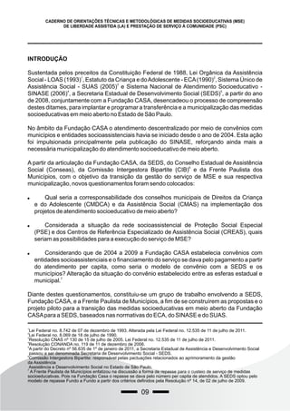 09
CADERNO DE ORIENTAÇÕES TÉCNICAS E METODOLÓGICAS DE MEDIDAS SOCIOEDUCATIVAS (MSE)
DE LIBERDADE ASSISTIDA (LA) E PRESTAÇÃO DE SERVIÇO À COMUNIDADE (PSC)
INTRODUÇÃO
Sustentada pelos preceitos da Constituição Federal de 1988, Lei Orgânica da Assistência
1 2
Social - LOAS (1993) , Estatuto da Criança e doAdolescente - ECA(1990) , Sistema Único de
3
Assistência Social - SUAS (2005) e Sistema Nacional de Atendimento Socioeducativo -
4 5
SINASE (2006) , a Secretaria Estadual de Desenvolvimento Social (SEDS) , a partir do ano
de 2008, conjuntamente com a Fundação CASA, desencadeou o processo de compreensão
destes ditames, para implantar e programar a transferência e a municipalização das medidas
socioeducativas em meio aberto no Estado de São Paulo.
No âmbito da Fundação CASA o atendimento descentralizado por meio de convênios com
municípios e entidades socioassistenciais havia se iniciado desde o ano de 2004. Esta ação
foi impulsionada principalmente pela publicação do SINASE, reforçando ainda mais a
necessária municipalização do atendimento socioeducativo de meio aberto.
A partir da articulação da Fundação CASA, da SEDS, do Conselho Estadual de Assistência
6
Social (Conseas), da Comissão Intergestora Bipartite (CIB) e da Frente Paulista dos
Municípios, com o objetivo da transição da gestão do serviço de MSE e sua respectiva
municipalização, novos questionamentos foram sendo colocados:
 Qual seria a corresponsabilidade dos conselhos municipais de Direitos da Criança
e do Adolescente (CMDCA) e da Assistência Social (CMAS) na implementação dos
projetos de atendimento socioeducativo de meio aberto?
 Considerada a situação da rede socioassistencial de Proteção Social Especial
(PSE) e dos Centros de Referência Especializado de Assistência Social (CREAS), quais
seriam as possibilidades para a execução do serviço de MSE?
 Considerando que de 2004 a 2009 a Fundação CASA estabelecia convênios com
entidades socioassistenciais e o financiamento do serviço se dava pelo pagamento a partir
do atendimento per capita, como seria o modelo de convênio com a SEDS e os
municípios? Alteração da situação do convênio estabelecido entre as esferas estadual e
7
municipal.
Diante destes questionamentos, constituiu-se um grupo de trabalho envolvendo a SEDS,
Fundação CASA, e a Frente Paulista de Municípios, a fim de se construírem as propostas e o
projeto piloto para a transição das medidas socioeducativas em meio aberto da Fundação
CASApara a SEDS, baseados nas normativas do ECA, do SINASE e do SUAS.
1
Lei Federal no. 8.742 de 07 de dezembro de 1993. Alterada pela Lei Federal no. 12.535 de 11 de julho de 2011.
2
Lei Federal no. 8.069 de 18 de julho de 1990.
3
Resolução CNAS nº 130 de 15 de julho de 2005. Lei Federal no. 12.535 de 11 de julho de 2011.
4
Resolução CONANDA no. 119 de 11 de dezembro de 2006.
5
A partir do Decreto nº 56.635 de 1º de janeiro de 2011, a Secretaria Estadual de Assistência e Desenvolvimento Social
passou a ser denominada Secretaria de Desenvolvimento Social - SEDS.
6
Comissão Intergestora Bipartite: responsável pelas pactuações relacionados ao aprimoramento da gestão
da Assistência
Assistência e Desenvolvimento Social no Estado de São Paulo.
7
A Frente Paulista de Municípios enfatizou na discussão a forma de repasse para o custeio de serviço de medidas
socioeducativas. Pois na Fundação Casa o repasse se dava pelo número per capita de atendidos. A SEDS optou pelo
modelo de repasse Fundo a Fundo a partir dos critérios definidos pela Resolução nº 14, de 02 de julho de 2009.
 