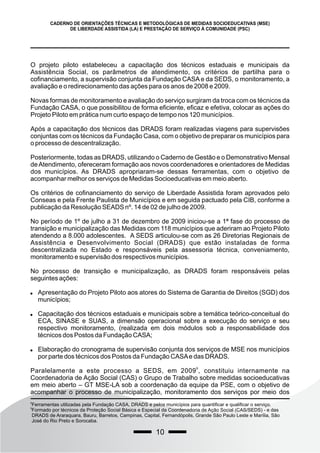 10
CADERNO DE ORIENTAÇÕES TÉCNICAS E METODOLÓGICAS DE MEDIDAS SOCIOEDUCATIVAS (MSE)
DE LIBERDADE ASSISTIDA (LA) E PRESTAÇÃO DE SERVIÇO À COMUNIDADE (PSC)
O projeto piloto estabeleceu a capacitação dos técnicos estaduais e municipais da
Assistência Social, os parâmetros de atendimento, os critérios de partilha para o
cofinanciamento, a supervisão conjunta da Fundação CASA e da SEDS, o monitoramento, a
avaliação e o redirecionamento das ações para os anos de 2008 e 2009.
Novas formas de monitoramento e avaliação do serviço surgiram da troca com os técnicos da
Fundação CASA, o que possibilitou de forma eficiente, eficaz e efetiva, colocar as ações do
Projeto Piloto em prática num curto espaço de tempo nos 120 municípios.
Após a capacitação dos técnicos das DRADS foram realizadas viagens para supervisões
conjuntas com os técnicos da Fundação Casa, com o objetivo de preparar os municípios para
o processo de descentralização.
Posteriormente, todas as DRADS, utilizando o Caderno de Gestão e o Demonstrativo Mensal
deAtendimento, ofereceram formação aos novos coordenadores e orientadores de Medidas
dos municípios. As DRADS apropriaram-se dessas ferramentas, com o objetivo de
acompanhar melhor os serviços de Medidas Socioeducativas em meio aberto.
Os critérios de cofinanciamento do serviço de Liberdade Assistida foram aprovados pelo
Conseas e pela Frente Paulista de Municípios e em seguida pactuado pela CIB, conforme a
publicação da Resolução SEADS nº. 14 de 02 de julho de 2009.
No período de 1º de julho a 31 de dezembro de 2009 iniciou-se a 1ª fase do processo de
transição e municipalização das Medidas com 118 municípios que aderiram ao Projeto Piloto
atendendo a 8.000 adolescentes. A SEDS articulou-se com as 26 Diretorias Regionais de
Assistência e Desenvolvimento Social (DRADS) que estão instaladas de forma
descentralizada no Estado e responsáveis pela assessoria técnica, conveniamento,
monitoramento e supervisão dos respectivos municípios.
No processo de transição e municipalização, as DRADS foram responsáveis pelas
seguintes ações:
 Apresentação do Projeto Piloto aos atores do Sistema de Garantia de Direitos (SGD) dos
municípios;
 Capacitação dos técnicos estaduais e municipais sobre a temática teórico-conceitual do
ECA, SINASE e SUAS, a dimensão operacional sobre a execução do serviço e seu
respectivo monitoramento, (realizada em dois módulos sob a responsabilidade dos
técnicos dos Postos da Fundação CASA;
 Elaboração do cronograma de supervisão conjunta dos serviços de MSE nos municípios
por parte dos técnicos dos Postos da Fundação CASAe das DRADS.
9
Paralelamente a este processo a SEDS, em 2009 , constituiu internamente na
Coordenadoria de Ação Social (CAS) o Grupo de Trabalho sobre medidas socioeducativas
em meio aberto – GT MSE-LA sob a coordenação da equipe da PSE, com o objetivo de
acompanhar o processo de municipalização, monitoramento dos serviços por meio dos
8
Ferramentas utilizadas pela Fundação CASA, DRADS e pelos municípios para quantificar e qualificar o serviço.
9
Formado por técnicos da Proteção Social Básica e Especial da Coordenadoria de Ação Social (CAS/SEDS) - e das
DRADS de Araraquara, Bauru, Barretos, Campinas, Capital, Fernandópolis, Grande São Paulo Leste e Marília, São
José do Rio Preto e Sorocaba.
 
