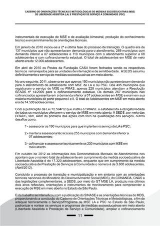 instrumentais de execução de MSE e de avaliação bimestral, produção do conhecimento
técnico e encaminhamento de orientações técnicas.
Em janeiro de 2010 iniciou-se a 2ª e última fase do processo de transição. O quadro era de
137 municípios que não apresentavam demanda para o atendimento, 289 municípios com
demanda inferior a 07 adolescentes e 119 municípios com o atendimento superior a 08
adolescentes e com cofinanciamento estadual. O total de adolescentes em MSE de meio
aberto era de 12.000 adolescentes.
Em abril de 2010 os Postos da Fundação CASA foram fechados sendo os respectivos
técnicos remanejados para as unidades de internação e de semiliberdade. ASEDS assumiu
definitivamente o serviço de medidas socioeducativas em meio aberto.
No ano seguinte, 2011, observa-se que apenas 150 municípios não apresentavam demanda
para o atendimento de adolescente com MSE de LA e ou PSC. Dos 495 municípios que
registraram o serviço de MSE no PMAS, apenas 228 municípios atendiam a Resolução
SEADS nº 14/2009 para o cofinanciamento estadual. Os demais 267 municípios não
cofinanciados apresentavam a demanda inferior a 07 adolescentes em MSE e eram em sua
maioria municípios de porte pequeno I e II. O total de Adolescentes em MSE em meio aberto
era de 14.500 adolescentes.
Com a publicação da Lei 12.594/12 que institui o SINASE é estabelecida a obrigatoriedade
de todos os municípios ofertarem o serviço de MSE em meio aberto. A SEDS, por meio das
DRADS, tem, além da primazia das ações com foco na qualificação dos serviços, outros
desafios como:
1 - assessorar os 160 municípios para que implantem o serviço de LAe PSC;
2 - manter a assessoria técnica aos 255 municípios com demanda inferior a
07 adolescentes;
3 - cofinanciar e assessorar tecnicamente os 230 municípios com MSE em
meio aberto.
Em outubro de 2012 as informações dos Demonstrativos Mensais de Atendimentos nos
apontam que o número total de adolescente em cumprimento da medida socioeducativa de
Liberdade Assistida é de 17.320 adolescentes, enquanto que em cumprimento da medida
socioeducativa de Prestação de Serviços à Comunidade o número é de 3.600 adolescentes.
(Abril/2012).
Concluído o processo de transição e municipalização e em sintonia com as orientações
técnicas nacionais do Ministério do Desenvolvimento Social (MDS), do CONANDA, CNAS e
das legislações complementares, a SEDS, por meio do GT MSE LA, produziu nos últimos
dois anos reflexões, orientações e instrumentos de monitoramento para compreender a
execução de MSE em meio aberto no Estado de São Paulo.
Este trabalho se intensificou com a publicação do SINASE e as orientações técnicas do MDS,
proporcionando a conclusão do Caderno de Orientações Técnicas e Metodológicas, a fim de
adequar técnicamente o Serviço/Programa de MSE LA e PSC no Estado de São Paulo,
padronizar e nortear os serviços e programas de medidas socioeducativas em meio aberto
(Liberdade Assistida e Prestação de Serviço a Comunidade), ampliar o cofinanciamento
11
CADERNO DE ORIENTAÇÕES TÉCNICAS E METODOLÓGICAS DE MEDIDAS SOCIOEDUCATIVAS (MSE)
DE LIBERDADE ASSISTIDA (LA) E PRESTAÇÃO DE SERVIÇO À COMUNIDADE (PSC)
 