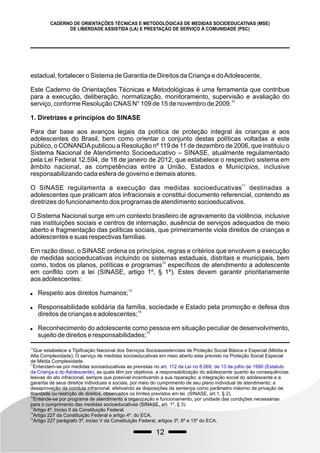 12
estadual, fortalecer o Sistema de Garantia de Direitos da Criança e doAdolescente.
Este Caderno de Orientações Técnicas e Metodológicas é uma ferramenta que contribue
para a execução, deliberação, normatização, monitoramento, supervisão e avaliação do
10
serviço, conforme Resolução CNAS N° 109 de 15 de novembro de 2009.
1. Diretrizes e princípios do SINASE
Para dar base aos avanços legais da política de proteção integral às crianças e aos
adolescentes do Brasil, bem como orientar o conjunto destas políticas voltadas a este
público, o CONANDApublicou a Resolução nº 119 de 11 de dezembro de 2006, que instituiu o
Sistema Nacional de Atendimento Socioeducativo – SINASE, atualmente regulamentado
pela Lei Federal 12.594, de 18 de janeiro de 2012, que estabelece o respectivo sistema em
âmbito nacional, as competências entre a União, Estados e Municípios, inclusive
responsabilizando cada esfera de governo e demais atores.
11
O SINASE regulamenta a execução das medidas socioeducativas destinadas a
adolescentes que praticam atos infracionais e constitui documento referencial, contendo as
diretrizes do funcionamento dos programas de atendimento socioeducativos.
O Sistema Nacional surge em um contexto brasileiro de agravamento da violência, inclusive
nas instituições sociais e centros de internação, ausência de serviços adequados de meio
aberto e fragmentação das políticas sociais, que primeiramente viola direitos de crianças e
adolescentes e suas respectivas famílias.
Em razão disso, o SINASE ordena os princípios, regras e critérios que envolvem a execução
de medidas socioeducativas incluindo os sistemas estaduais, distritais e municipais, bem
12
como, todos os planos, políticas e programas específicos de atendimento a adolescente
em conflito com a lei (SINASE, artigo 1º, § 1º). Estes devem garantir prioritariamente
aos adolescentes:
13
 Respeito aos direitos humanos;
 Responsabilidade solidária da família, sociedade e Estado pela promoção e defesa dos
14
direitos de crianças e adolescentes;
 Reconhecimento do adolescente como pessoa em situação peculiar de desenvolvimento,
15
sujeito de direitos e responsabilidades;
CADERNO DE ORIENTAÇÕES TÉCNICAS E METODOLÓGICAS DE MEDIDAS SOCIOEDUCATIVAS (MSE)
DE LIBERDADE ASSISTIDA (LA) E PRESTAÇÃO DE SERVIÇO À COMUNIDADE (PSC)
10
Que estabelece a Tipificação Nacional dos Serviços Socioassistenciais de Proteção Social Básica e Especial (Média e
Alta Complexidade). O serviço de medidas socioeducativas em meio aberto esta previsto na Proteção Social Especial
de Média Complexidade.
11
Entendem-se por medidas socioeducativas as previstas no art. 112 da Lei no 8.069, de 13 de julho de 1990 (Estatuto
da Criança e do Adolescente), as quais têm por objetivos: a responsabilização do adolescente quanto às consequências
lesivas do ato infracional, sempre que possível incentivando a sua reparação; a integração social do adolescente e a
garantia de seus direitos individuais e sociais, por meio do cumprimento de seu plano individual de atendimento; a
desaprovação da conduta infracional, efetivando as disposições da sentença como parâmetro máximo de privação de
liberdade ou restrição de direitos, observados os limites previstos em lei. (SINASE, art.1, § 2).
12
Entende-se por programa de atendimento a organização e funcionamento, por unidade das condições necessárias
para o cumprimento das medidas socioeducativas (SINASE, art. 1º, § 3).
13
Artigo 4º. Inciso II da Constituição Federal.
14
Artigo 227 da Constituição Federal e artigo 4º. do ECA.
15
Artigo 227 parágrafo 3º, inciso V da Constituição Federal, artigos 3º, 6º e 15º do ECA.
 