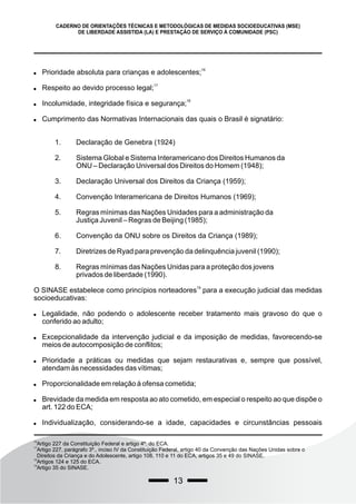 13
CADERNO DE ORIENTAÇÕES TÉCNICAS E METODOLÓGICAS DE MEDIDAS SOCIOEDUCATIVAS (MSE)
DE LIBERDADE ASSISTIDA (LA) E PRESTAÇÃO DE SERVIÇO À COMUNIDADE (PSC)

16
Prioridade absoluta para crianças e adolescentes;

17
Respeito ao devido processo legal;

18
Incolumidade, integridade física e segurança;
 Cumprimento das Normativas Internacionais das quais o Brasil é signatário:
1. Declaração de Genebra (1924)
2. Sistema Global e Sistema Interamericano dos Direitos Humanos da
ONU – Declaração Universal dos Direitos do Homem (1948);
3. Declaração Universal dos Direitos da Criança (1959);
4. Convenção Interamericana de Direitos Humanos (1969);
5. Regras mínimas das Nações Unidades para a administração da
Justiça Juvenil – Regras de Beijing (1985);
6. Convenção da ONU sobre os Direitos da Criança (1989);
7. Diretrizes de Ryad para prevenção da delinquência juvenil (1990);
8. Regras mínimas das Nações Unidas para a proteção dos jovens
privados de liberdade (1990).
19
O SINASE estabelece como princípios norteadores para a execução judicial das medidas
socioeducativas:
 Legalidade, não podendo o adolescente receber tratamento mais gravoso do que o
conferido ao adulto;
 Excepcionalidade da intervenção judicial e da imposição de medidas, favorecendo-se
meios de autocomposição de conflitos;
 Prioridade a práticas ou medidas que sejam restaurativas e, sempre que possível,
atendam às necessidades das vítimas;
 Proporcionalidade em relação à ofensa cometida;
 Brevidade da medida em resposta ao ato cometido, em especial o respeito ao que dispõe o
art. 122 do ECA;
 Individualização, considerando-se a idade, capacidades e circunstâncias pessoais
16
Artigo 227 da Constituição Federal e artigo 4º. do ECA.
17
Artigo 227, parágrafo 3º., inciso IV da Constituição Federal, artigo 40 da Convenção das Nações Unidas sobre o
Direitos da Criança e do Adolescente, artigo 108, 110 e 11 do ECA, artigos 35 e 49 do SINASE.
18
Artigos 124 e 125 do ECA.
19
Artigo 35 do SINASE.
 