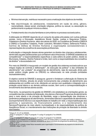 14
CADERNO DE ORIENTAÇÕES TÉCNICAS E METODOLÓGICAS DE MEDIDAS SOCIOEDUCATIVAS (MSE)
DE LIBERDADE ASSISTIDA (LA) E PRESTAÇÃO DE SERVIÇO À COMUNIDADE (PSC)
 Mínima intervenção, restrita ao necessário para a realização dos objetivos da medida;
 Não discriminação do adolescente, notadamente em razão de etnia, gênero,
nacionalidade, classe social, orientação religiosa, política ou sexual, ou associação ou
pertencimento a qualquer minoria ou status;
 Fortalecimento dos vínculos familiares e comunitários no processo socioeducativo.
A efetivação do SINASE depende de um conjunto de ações articuladas com outras politicas
sociais, como a Educação, Assistência Social, Saúde, Justiça e Segurança Pública,
Cidadania e Direitos Humanos, além dos atores do SGD: os Conselhos de Direitos (CMDCA
e CMAS) e Conselhos Tutelares, Poder Judiciário, Ministério Público, Defensoria Pública,
Centros de Defesa de Direitos Humanos e organizações socioassistenciais e
representações de conselhos de associações profissionais.
A articulação e integração desses atores garantem os direitos das crianças e adolescentes,
dentre eles aqueles adolescentes que cometeram atos infracionais. O SINASE estabelece as
20
competências e responsabilidades específicas a cada esfera do poder público, desde os
Municípios, Estados, Distrito Federal e União, bem como a responsabilidade dos conselhos
21
de direitos e da sociedade civil.
Por meio do SINASE é inaugurado um modelo de gestão dos sistemas socioeducativos que
22 23
integra órgãos de controle e deliberação , de execução da política e das entidades de
24 25
atendimento por unidade de programas de atendimento, seja de execução direta pelo
poder público (órgão gestor ou CREAS) ou referenciado na rede privada (entidades
socioassistenciais).
O objetivo central do SINASE é assegurar, garantir e fortalecer a efetivação do Sistema de
Garantia de Direitos, através do amplo funcionamento das unidades de atendimento aos
adolescentes em conflito com a lei, ofertando um serviço com qualidade e integrado com a
proteção social básica e as demais políticas sociais, bem como a corresponsabilização e
envolvimento dos demais atores sociais.
Para tanto, na perspectiva da gestão do SINASE a lei estabelece as orientações gerais; as
competências das unidades da federação, dos planos e Serviços/Programas de atendimento
para o meio aberto e de privação de liberdade; exige a apresentação das diretrizes e
parâmetros pedagógicos de atendimento, dimensões básicas e capacidade de atendimento,
acompanhamento técnico e as especificidade do trabalho em rede; a responsabilização dos
gestores e operadores, do financiamento público, e o reordenamento dos
Serviços/Programas de meio aberto municipalizado e de responsabilidade da política de
Assistência Social, e o reordenamento das instituições de privação de liberdade no âmbito
dos Estados.
20
Artigos 3º, 4º e 5º do SINASE.
21
Artigo 3º parágrafo 2º, artigo 4º parágrafo 1º e artigo 5º parágrafo 2º do SINASE.
22
Idem.
23
Artigo 3º parágrafo 4º, artigo 4º parágrafo 3º e artigo 5º parágrafo 4º do SINASE.
24
Entende-se por entidade de atendimento a pessoa jurídica de direito público ou privado que instala e mantem a
unidade e recursos humanos e materiais necessários ao desenvolvimento de programas de atendimento. (SINASE,
artigo 1º, § 5º)
25
Entende-se por unidade a base física necessária para organização e funcionamento de programa de atendimento.
(SINASE, artigo 1º, § 4º)
 