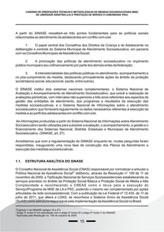 15
CADERNO DE ORIENTAÇÕES TÉCNICAS E METODOLÓGICAS DE MEDIDAS SOCIOEDUCATIVAS (MSE)
DE LIBERDADE ASSISTIDA (LA) E PRESTAÇÃO DE SERVIÇO À COMUNIDADE (PSC)
A partir do SINASE ressaltam-se três pontos fundamentais para as políticas sociais
relacionadas ao atendimento de adolescentes em conflito com a lei:
1. O papel central dos Conselhos dos Direitos da Criança e do Adolescente na
deliberação e controle do Sistema Municipal de Atendimento Socioeducativo, em parceria
com os Conselhos Municipais deAssistência Social;
2. A priorização das políticas de atendimento socioeducativo no orçamento
público municipal e seu cofinanciamento por parte dos demais entes da federação;
3. Aintersetorialidade das políticas públicas no atendimento, acompanhamento e
no pós-cumprimento da medida, destacando principalmente ações do âmbito da proteção
social básica (social, educacional, saúde, entre outros).
O SINASE institui dois sistemas nacionais complementares: o Sistema Nacional de
Avaliação e Acompanhamento do Atendimento Socioeducativo, que prevê a realização de
avaliações periódicas, com intervalos não superiores a três anos referentes aos aspectos da
gestão das entidades de atendimento, aos programas e resultados da execução das
medidas socioeducativas; e o Sistema Nacional de Informações sobre o atendimento
socioeducativo que fornecerá regularmente os dados necessários referentes à execução da
medida e ao perfil dos adolescentes em conflito com a lei.
As informações produzidas a partir do Sistema Nacional de Informações sobre Atendimento
Socioeducativo serão utilizadas para subsidiar a avaliação, o acompanhamento, a gestão e o
financiamento dos Sistemas Nacional, Distrital, Estaduais e Municipais de Atendimento
Socioeducativo. (SINASE, art. 27).
Acreditamos que com a regulamentação do SINASE enquanto lei, muitas perguntas foram
respondidas, inaugurando uma nova fase de construção dos Planos de Atendimento e
execução das medidas socioeducativas.
1.1. ESTRUTURA ANALÍTICA DO SINASE
O Conselho Nacional de Assistência Social (CNAS) responsável por normatizar e articular a
28
Política Nacional de Assistência Social deliberou, através da Resolução n° 109 de 11 de
novembro de 2009, a Tipificação Nacional de Serviços Socioassistenciais estabelecendo os
serviços previstos no âmbito da Proteção Social Básica e Proteção Social de Média e Alta
Complexidade e reconhecendo o CREAS como o lócus para a execução do
Serviço/Programa de MSE de LA e PSC, podendo o mesmo ser complementado por ações
articuladas da rede socioassistencial. Com a publicação da Lei Federal nº 12.435, de 11 de
julho de 2011, que altera a LOAS, se reconhece o Sistema Único de Assistência Social
(SUAS) como estrutura responsável pela implementação daAssistência Social no Brasil.
26
Capítulo V do SINASE (artigos 18 a 27).
27
Artigo 3º inciso IV em articulação com o artigo 4º inciso IX e artigo 5º inciso V do SINASE.
28
Aprovada pela Resolução no. 145 de outubro de 2004.
 