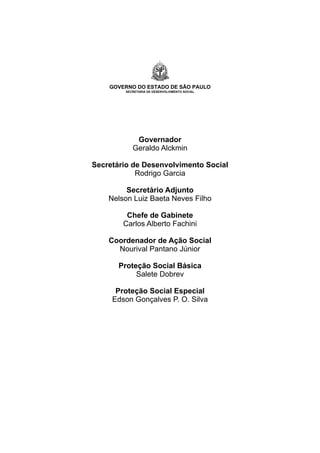 GOVERNO DO ESTADO DE SÃO PAULO
SECRETARIA DE DESENVOLVIMENTO SOCIAL
Governador
Geraldo Alckmin
Secretário de Desenvolvimento Social
Rodrigo Garcia
Secretário Adjunto
Nelson Luiz Baeta Neves Filho
Chefe de Gabinete
Carlos Alberto Fachini
Coordenador de Ação Social
Nourival Pantano Júnior
Proteção Social Básica
Salete Dobrev
Proteção Social Especial
Edson Gonçalves P. O. Silva
 