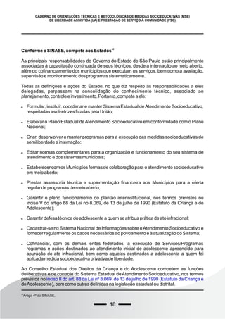 18
CADERNO DE ORIENTAÇÕES TÉCNICAS E METODOLÓGICAS DE MEDIDAS SOCIOEDUCATIVAS (MSE)
DE LIBERDADE ASSISTIDA (LA) E PRESTAÇÃO DE SERVIÇO À COMUNIDADE (PSC)
32
Conforme o SINASE, compete aos Estados
As principais responsabilidades do Governo do Estado de São Paulo estão principalmente
associadas à capacitação continuada de seus técnicos, desde a internação ao meio aberto,
além do cofinanciamento dos municípios que executam os serviços, bem como a avaliação,
supervisão e monitoramento dos programas sistematicamente.
Todas as definições e ações do Estado, no que diz respeito às responsabilidades a eles
delegadas, perpassam na consolidação do conhecimento técnico, associado ao
planejamento, controle e investimento. Portanto, compete a ele:
 Formular, instituir, coordenar e manter Sistema Estadual de Atendimento Socioeducativo,
respeitadas as diretrizes fixadas pela União;
 Elaborar o Plano Estadual de Atendimento Socioeducativo em conformidade com o Plano
Nacional;
 Criar, desenvolver e manter programas para a execução das medidas socioeducativas de
semiliberdade e internação;
 Editar normas complementares para a organização e funcionamento do seu sistema de
atendimento e dos sistemas municipais;
 Estabelecer com os Municípios formas de colaboração para o atendimento socioeducativo
em meio aberto;
 Prestar assessoria técnica e suplementação financeira aos Municípios para a oferta
regular de programas de meio aberto;
 Garantir o pleno funcionamento do plantão interinstitucional, nos termos previstos no
inciso V do artigo 88 da Lei no 8.069, de 13 de julho de 1990 (Estatuto da Criança e do
Adolescente);
 Garantir defesa técnica do adolescente a quem se atribua prática de ato infracional;
 Cadastrar-se no Sistema Nacional de Informações sobre oAtendimento Socioeducativo e
fornecer regularmente os dados necessários ao povoamento e à atualização do Sistema;
 Cofinanciar, com os demais entes federados, a execução de Serviços/Programas
rogramas e ações destinados ao atendimento inicial de adolescente apreendido para
apuração de ato infracional, bem como aqueles destinados a adolescente a quem foi
aplicada medida socioeducativa privativa de liberdade.
Ao Conselho Estadual dos Direitos da Criança e do Adolescente competem as funções
deliberativas e de controle do Sistema Estadual de Atendimento Socioeducativo, nos termos
previstos no inciso II do art. 88 da Lei nº 8.069, de 13 de julho de 1990 (Estatuto da Criança e
doAdolescente), bem como outras definidas na legislação estadual ou distrital.
32
Artigo 4º do SINASE.
 
