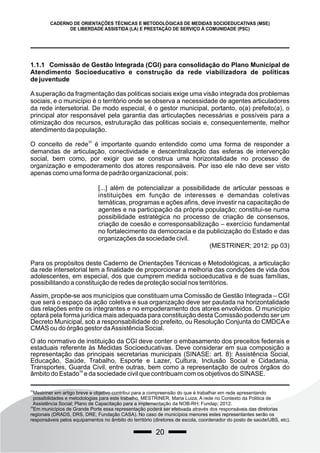 20
CADERNO DE ORIENTAÇÕES TÉCNICAS E METODOLÓGICAS DE MEDIDAS SOCIOEDUCATIVAS (MSE)
DE LIBERDADE ASSISTIDA (LA) E PRESTAÇÃO DE SERVIÇO À COMUNIDADE (PSC)
1.1.1 Comissão de Gestão Integrada (CGI) para consolidação do Plano Municipal de
Atendimento Socioeducativo e construção da rede viabilizadora de políticas
de juventude
Asuperação da fragmentação das politicas sociais exige uma visão integrada dos problemas
sociais, e o município é o território onde se observa a necessidade de agentes articuladores
da rede intersetorial. De modo especial, é o gestor municipal, portanto, o(a) prefeito(a), o
principal ator responsável pela garantia das articulações necessárias e possíveis para a
otimização dos recursos, estruturação das politicas sociais e, consequentemente, melhor
atendimento da população.
33
O conceito de rede é importante quando entendido como uma forma de responder a
demandas de articulação, conectividade e descentralização das esferas de intervenção
social, bem como, por exigir que se construa uma horizontalidade no processo de
organização e empoderamento dos atores responsáveis. Por isso ele não deve ser visto
apenas como uma forma de padrão organizacional, pois:
Para os propósitos deste Caderno de Orientações Técnicas e Metodológicas, a articulação
da rede intersetorial tem a finalidade de proporcionar a melhoria das condições de vida dos
adolescentes, em especial, dos que cumprem medida socioeducativa e de suas famílias,
possibilitando a constituição de redes de proteção social nos territórios.
Assim, propõe-se aos municípios que constituam uma Comissão de Gestão Integrada – CGI
que será o espaço da ação coletiva e sua organização deve ser pautada na horizontalidade
das relações entre os integrantes e no empoderamento dos atores envolvidos. O município
optará pela forma jurídica mais adequada para constituição desta Comissão podendo ser um
Decreto Municipal, sob a responsabilidade do prefeito, ou Resolução Conjunta do CMDCA e
CMAS ou do órgão gestor daAssistência Social.
O ato normativo de instituição da CGI deve conter o embasamento dos preceitos federais e
estaduais referente às Medidas Socioeducativas. Deve considerar em sua composição a
representação das principais secretarias municipais (SINASE: art. 8): Assistência Social,
Educação, Saúde, Trabalho, Esporte e Lazer, Cultura, Inclusão Social e Cidadania,
Transportes, Guarda Civil, entre outras, bem como a representação de outros órgãos do
34
âmbito do Estado e da sociedade civil que contribuam com os objetivos do SINASE.
33
Mestriner em artigo breve e objetivo contribui para a compreensão do que é trabalhar em rede apresentando
possibilidades e metodologias para este trabalho. MESTRINER, Maria Luiza; A rede no Contexto da Politica de
Assistência Social; Plano de Capacitação para a implementação da NOB-RH; Fundap; 2012.
34
Em municípios de Grande Porte essa representação poderá ser efetivada através dos responsáveis das diretorias
regionais (DRADS, DRS, DRE, Fundação CASA). No caso de municípios menores estes representantes serão os
responsáveis pelos equipamentos no âmbito do território (diretores de escola, coordenador do posto de saúde/UBS, etc).
[...] além de potencializar a possibilidade de articular pessoas e
instituições em função de interesses e demandas coletivas
temáticas, programas e ações afins, deve investir na capacitação de
agentes e na participação da própria população; constitui-se numa
possibilidade estratégica no processo de criação de consensos,
criação de coesão e corresponsabilização – exercício fundamental
no fortalecimento da democracia e da publicização do Estado e das
organizações da sociedade civil.
(MESTRINER; 2012: pp 03)
 