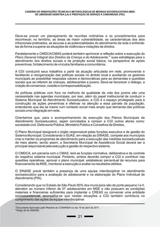 21
CADERNO DE ORIENTAÇÕES TÉCNICAS E METODOLÓGICAS DE MEDIDAS SOCIOEDUCATIVAS (MSE)
DE LIBERDADE ASSISTIDA (LA) E PRESTAÇÃO DE SERVIÇO À COMUNIDADE (PSC)
Deve-se prever um planejamento de reuniões ordinárias e os procedimentos para
reconhecer, no território, as áreas de maior vulnerabilidade, as características dos atos
infracionais praticados, as lacunas e as potencialidades do atendimento da rede e enfrentá-
las de forma a superar as situações de violências e violações de direitos.
Paralelamente o CMDCA/CMAS poderá também aprimorar a reflexão sobre a execução do
35
Plano Decenal Integral dos Direitos da Criança e do Adolescente, suas estratégias para o
atendimento dos direitos sociais e da proteção social básica, na perspectiva de ações
preventivas, fortalecimento de vínculos familiares e comunitários.
A CGI conduzirá seus trabalhos a partir da atuação articulada em rede, promovendo e
facilitando a reorganização das politicas sociais no âmbito local e auxiliando os gestores
municipais ao possibilitar respostas viáveis e democráticas para as demandas e questões
sociais que se referem às crianças, adolescentes e jovens. Deve-se favorecer o dialogo, a
criação de consensos, coesão e corresponsabilização.
As políticas públicas com foco na melhoria da qualidade de vida dos jovens são uma
necessidade nas agendas municipais, por isso, além do papel institucional de conduzir o
Sistema Municipal de Atendimento Socioeducativo, a CGI é o espaço privilegiado para a
construção de ações preventivas e efetivas na atenção a essa parcela da população,
entendendo que ela se insere num contexto social mais amplo que demanda das políticas
sociais uma integração em rede.
Orientamos que, para o acompanhamento da execução dos Planos Municipais de
Atendimento Socioeducativo, sejam convidados a compor a CGI outros atores como:
sociedade civil, Defensoria Pública, Ministério Público e Conselhos de Direitos.
O Plano Municipal designará o órgão responsável pelas funções executiva e de gestão do
Sistema Municipal. Considerando o SUAS, em relação ao SINASE, compete aos municípios
criar e manter os programas de atendimento para a execução das medidas socioeducativas
de meio aberto; sendo assim, a Secretaria Municipal de Assistência Social deverá ser a
principal responsável pela execução e gestão do respectivo sistema.
O CMDCA, em parceria com o CMAS, terá as funções normativa, deliberativa e de controle
do respetivo sistema municipal. Portanto, ambos deverão compor a CGI e contribuir nas
questões operativas, aprovar o plano municipal, estabelecer percentual de recursos para
financiamento da MSE, monitorar a execução e avaliar os resultados obtidos.
O SINASE prevê também a presença de uma equipe interdisciplinar no atendimento
socioeducativo para a avaliação do adolescente e na elaboração do Plano Individual de
Atendimento (PIA).
Considerando que no Estado de São Paulo 80% dos municípios são de porte pequeno I e II,
atendem ao número inferior de 07 adolescentes em MSE e não possuem as condições
materiais e financeiras suficientes para implantar o CREAS ou conveniar uma entidade
socioassistencial, aconselha-se que nestas situações a CGI também contribuía no
cumprimento das ações da equipe interdisciplinar.
35
Documento Aprovado pele Plenária do CONANDA no dia 19 de abril de 2011.
36
Artigo 54 do SINASE.
 