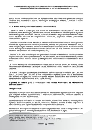 22
CADERNO DE ORIENTAÇÕES TÉCNICAS E METODOLÓGICAS DE MEDIDAS SOCIOEDUCATIVAS (MSE)
DE LIBERDADE ASSISTIDA (LA) E PRESTAÇÃO DE SERVIÇO À COMUNIDADE (PSC)
Sendo assim, recomendamos que os representantes das secretarias possuam formação
superior em Assistência Social, Psicologia, Pedagogia, Direito, Ciências Sociais,
37
entre outros.
1.1.2. Plano Municipal deAtendimento Socioeducativo
38
O SINASE prevê a construção dos Planos de Atendimento Socioeducativo pelas três
39
esferas de poder: Federação, Estados e Municípios. Estes Planos deverão prever ações de
atendimento para o período de 10 anos, portanto cada esfera de governo deverá formular seu
plano decenal pautado em diagnósticos, diretrizes, objetivos, metas, prioridades
financiamento e gestão.
Com base no Plano Nacional e Estadual de Atendimento Socioeducativo, os municípios irão
elaborar seus planos decenais correspondentes, em até 360 (trezentos e sessenta) dias, a
partir da aprovação do Plano Nacional de Atendimento Socioeducativo. A construção dos
Planos Municipais de Atendimento Socioeducativo será um dos primeiros resultados dos
trabalhos da Comissão de Gestão Integrada (CGI).
Compete à CGI, sob coordenação dos gestores municipais deAssistência Social, que são os
responsáveis pela execução das medidas em meio aberto, estabelecer as formas de parceria
e interfaces com as políticas sociais que tangenciam a operacionalização das medidas de LA
e PSC.
Os Planos Municipais de Atendimento Socioeducativo deverão prever, no mínimo, ações
articuladas com as áreas de Educação, Saúde,Assistência Social, Trabalho, Cultura, Lazer e
Esportes.
Os Planos Municipais poderão prever formas de parceria com as escolas do SESI, SENAI,
SENAC, SENAR, SEST/SENAT e com Programas de Aprendizagem para a adolescente,
para a oferta de vagas para capacitação para o trabalho aos usuários do Sistema Municipal
40
deAtendimento Socioeducativo (SINASE Municipal).
Sugestão de roteiro para a construção dos Planos Municipais de Atendimento
Socioeducativo:
1.Diagnóstico:
Retrato do município sobre as questões afetas aos adolescentes e jovens com foco naqueles
que cumprem medida socioeducativa – internação, semiliberdade, liberdade assistida e
prestação de serviços à comunidade.
Esse retrato deve considerar os índices, indicadores, informações do IBGE, informações da
vigilância socioassistencial, da saúde, educação, trabalho, esporte e lazer, segurança e
demais áreas que se façam necessárias à compreensão da realidade.
A construção do diagnóstico depende da participação efetiva de todos os integrantes da CGI
que devem dispor das informações especificas de suas áreas de atuação.
37
Verificar a NOB SUAS RH e a Resolução CIT nº 17 de 20 de junho de 2011.
38
Artigo 3º inciso II, artigo 4º inciso II e artigo 5º inciso II.
39
Capítulo III dos Planos de Atendimento Socioeducativo (artigos 7º e 8º) do SINASE.
40
Artigos 77 a 80 do SINASE.
 