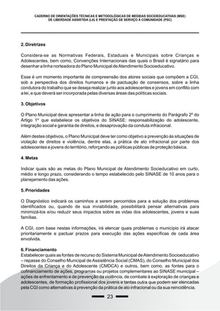 23
CADERNO DE ORIENTAÇÕES TÉCNICAS E METODOLÓGICAS DE MEDIDAS SOCIOEDUCATIVAS (MSE)
DE LIBERDADE ASSISTIDA (LA) E PRESTAÇÃO DE SERVIÇO À COMUNIDADE (PSC)
2. Diretrizes
Considera-se as Normativas Federais, Estaduais e Municipais sobre Crianças e
Adolescentes, bem como, Convenções Internacionais das quais o Brasil é signatário para
desenhar a linha norteadora do Plano Municipal deAtendimento Socioeducativo.
Esse é um momento importante de compreensão dos atores sociais que compõem a CGI,
sob a perspectiva dos direitos humanos e de pactuação de consensos, sobre a linha
condutora do trabalho que se deseja realizar junto aos adolescentes e jovens em conflito com
a lei, e que deverá ser incorporada pelas diversas áreas das políticas sociais.
3. Objetivos
O Plano Municipal deve apresentar a linha de ação para o cumprimento do Parágrafo 2º do
Artigo 1º que estabelece os objetivos do SINASE: responsabilização do adolescente,
integração social e garantia de direitos, e desaprovação da conduta infracional.
Além destes objetivos, o Plano Municipal deve ter como objetivo a prevenção às situações de
violação de direitos e violência, dentre elas, a prática de ato infracional por parte dos
adolescentes e jovens do território, reforçando as políticas públicas de proteção básica.
4. Metas
Indicar quais são as metas do Plano Municipal de Atendimento Socieducativo em curto,
médio e longo prazo, considerando o tempo estabelecido pelo SINASE de 10 anos para o
planejamento das ações.
5. Prioridades
O Diagnóstico indicará os caminhos a serem percorridos para a solução dos problemas
identificados ou, quando de sua inviabilidade, possibilitará pensar alternativas para
minimizá-los e/ou reduzir seus impactos sobre as vidas dos adolescentes, jovens e suas
famílias.
A CGI, com base nestas informações, irá elencar quais problemas o município irá atacar
prioritariamente e pactuar prazos para execução das ações específicas de cada área
envolvida.
6. Financiamento
Estabelecer quais as fontes de recurso do Sistema Municipal deAtendimento Socioeducativo
– repasse do Conselho Municipal de Assistência Social (CMAS), do Conselho Municipal dos
Direitos da Criança e do Adolescente (CMDCA) e outros, bem como, as fontes para o
cofinanciamento de ações, programas ou projetos complementares ao SINASE municipal –
ações de enfrentamento e de prevenção da violência, de combate à exploração de crianças e
adolescentes, de formação profissional dos jovens e tantas outra que podem ser elencadas
pela CGI como alternativas à prevenção da prática de ato infracional ou da sua reincidência.
 