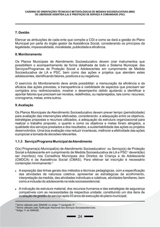 24
CADERNO DE ORIENTAÇÕES TÉCNICAS E METODOLÓGICAS DE MEDIDAS SOCIOEDUCATIVAS (MSE)
DE LIBERDADE ASSISTIDA (LA) E PRESTAÇÃO DE SERVIÇO À COMUNIDADE (PSC)
7. Gestão
Elencar as atribuições de cada ente que compõe a CGI e como se dará a gestão do Plano
Municipal por parte do órgão gestor da Assistência Social, considerando os princípios da
legalidade, impessoalidade, moralidade, publicidade e eficiência.
8. Monitoramento
Os Planos Municipais de Atendimento Socioeducativo devem criar instrumentos que
possibilitem o acompanhamento de forma detalhada de todo o Sistema Municipal, dos
Serviços/Programas de Proteção Social a Adolescentes em cumprimento de Medida
Socioeducativa de LA e PSC, bem como das ações e projetos que atendem estes
adolescentes, identificando fatores, positivos e ou negativos.
O exercício do Monitoramento deve ainda possibilitar: a mensuração da eficiência e da
eficácia das ações previstas; a transparência e visibilidade de aspectos que precisam ser
corrigidos e/ou redirecionados; mostrar o desempenho obtido ajudando a identificar e
apontar fatores que precisam ser revistos, redefinidos, ou replanejados, tais como: recursos;
cronograma, metas, entre outros.
9.Avaliação
Os Planos Municipais de Atendimento Socioeducativo devem prever tempo (periodicidade)
para avaliação das intervenções efetivadas, considerando: a adequação entre os objetivos,
estratégias propostas e recursos utilizados, a adequação da estrutura organizacional para
realizar o trabalho proposto, o quanto e como os objetivos e metas foram atingidos, a
qualidade dos serviços prestados e dos resultados, a sustentabilidade das ações ou projetos
desenvolvidos. Uma boa avaliação visa reduzir incertezas, melhorar a efetividade das ações
e propiciar a tomada de decisões relevantes.
1.1.3 Serviço/Programa Municipal deAtendimento
O(s) Programa(s) Municipal(is) de Atendimento Socioeducativo ou Serviço(s) de Proteção
41
Social a Adolescente em cumprimento de Medida Socioeducativa de LA e PSC deverá(ão)
42
ser inscrito(s) nos Conselhos Municipais dos Direitos da Criança e do Adolescente
(CMDCA) e da Assistência Social (CMAS). Para efetivar tal inscrição é necessário
contemplar minimamente:43
 A exposição das linhas gerais dos métodos e técnicas pedagógicas, com a especificação
das atividades de natureza coletiva: apresentar as estratégicas de acolhimento,
interpretação da medida, das atividades individuais e coletivas, atividades familiares, bem
como a inclusão do adolescente na rede socioassistencial;
 A indicação da estrutura material, dos recursos humanos e das estratégias de segurança
compatíveis com as necessidades da respectiva unidade: constituindo um dos itens de
avaliação da gestão do serviço após 03 anos de execução do plano municipal;
41
Termo utilizado pelo SINASE no artigo 1º parágrafo 3º.
42
Termo utilizado pela Tipificação Nacional dos Serviços Socioassistenciais.
43
Artigo 11 do SINASE.
 