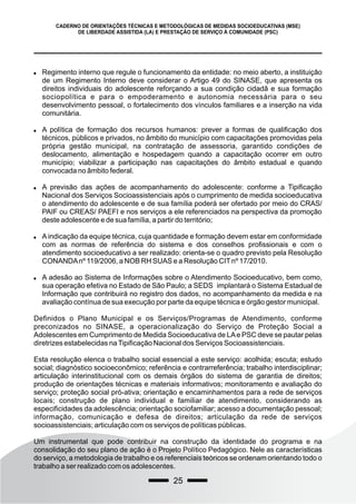 25
CADERNO DE ORIENTAÇÕES TÉCNICAS E METODOLÓGICAS DE MEDIDAS SOCIOEDUCATIVAS (MSE)
DE LIBERDADE ASSISTIDA (LA) E PRESTAÇÃO DE SERVIÇO À COMUNIDADE (PSC)
 Regimento interno que regule o funcionamento da entidade: no meio aberto, a instituição
de um Regimento Interno deve considerar o Artigo 49 do SINASE, que apresenta os
direitos individuais do adolescente reforçando a sua condição cidadã e sua formação
sociopolítica e para o empoderamento e autonomia necessária para o seu
desenvolvimento pessoal, o fortalecimento dos vínculos familiares e a inserção na vida
comunitária.
 A política de formação dos recursos humanos: prever a formas de qualificação dos
técnicos, públicos e privados, no âmbito do município com capacitações promovidas pela
própria gestão municipal, na contratação de assessoria, garantido condições de
deslocamento, alimentação e hospedagem quando a capacitação ocorrer em outro
município; viabilizar a participação nas capacitações do âmbito estadual e quando
convocada no âmbito federal.
 A previsão das ações de acompanhamento do adolescente: conforme a Tipificação
Nacional dos Serviços Socioassistenciais após o cumprimento de medida socioeducativa
o atendimento do adolescente e de sua família poderá ser ofertado por meio do CRAS/
PAIF ou CREAS/ PAEFI e nos serviços a ele referenciados na perspectiva da promoção
deste adolescente e de sua família, a partir do território;
 Aindicação da equipe técnica, cuja quantidade e formação devem estar em conformidade
com as normas de referência do sistema e dos conselhos profissionais e com o
atendimento socioeducativo a ser realizado: orienta-se o quadro previsto pela Resolução
CONANDAnº 119/2006, a NOB RH SUAS e a Resolução CITnº 17/2010.
 A adesão ao Sistema de Informações sobre o Atendimento Socioeducativo, bem como,
sua operação efetiva no Estado de São Paulo; a SEDS implantará o Sistema Estadual de
Informação que contribuirá no registro dos dados, no acompanhamento da medida e na
avaliação contínua de sua execução por parte da equipe técnica e órgão gestor municipal.
Definidos o Plano Municipal e os Serviços/Programas de Atendimento, conforme
preconizados no SINASE, a operacionalização do Serviço de Proteção Social a
Adolescentes em Cumprimento de Medida Socioeducativa de LAe PSC deve se pautar pelas
diretrizes estabelecidas naTipificação Nacional dos Serviços Socioassistenciais.
Esta resolução elenca o trabalho social essencial a este serviço: acolhida; escuta; estudo
social; diagnóstico socioeconômico; referência e contrarreferência; trabalho interdisciplinar;
articulação interinstitucional com os demais órgãos do sistema de garantia de direitos;
produção de orientações técnicas e materiais informativos; monitoramento e avaliação do
serviço; proteção social pró-ativa; orientação e encaminhamentos para a rede de serviços
locais; construção de plano individual e familiar de atendimento, considerando as
especificidades da adolescência; orientação sociofamiliar; acesso a documentação pessoal;
informação, comunicação e defesa de direitos; articulação da rede de serviços
socioassistenciais; articulação com os serviços de políticas públicas.
Um instrumental que pode contribuir na construção da identidade do programa e na
consolidação do seu plano de ação é o Projeto Político Pedagógico. Nele as características
do serviço, a metodologia de trabalho e os referenciais teóricos se ordenam orientando todo o
trabalho a ser realizado com os adolescentes.
 