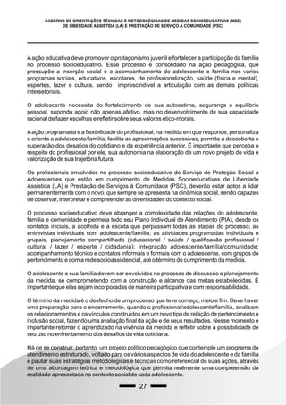 27
CADERNO DE ORIENTAÇÕES TÉCNICAS E METODOLÓGICAS DE MEDIDAS SOCIOEDUCATIVAS (MSE)
DE LIBERDADE ASSISTIDA (LA) E PRESTAÇÃO DE SERVIÇO À COMUNIDADE (PSC)
Aação educativa deve promover o protagonismo juvenil e fortalecer a participação da família
no processo socioeducativo. Esse processo é consolidado na ação pedagógica, que
pressupõe a inserção social e o acompanhamento do adolescente e família nos vários
programas sociais, educativos, escolares, de profissionalização, saúde (física e mental),
esportes, lazer e cultura, sendo imprescindível a articulação com as demais políticas
intersetoriais.
O adolescente necessita do fortalecimento de sua autoestima, segurança e equilíbrio
pessoal, supondo apoio não apenas afetivo, mas no desenvolvimento de sua capacidade
racional de fazer escolhas e refletir sobre seus valores ético-morais.
Aação programada e a flexibilidade do profissional, na medida em que responde, personaliza
e orienta o adolescente/família, facilita as aproximações sucessivas, permite a descoberta e
superação dos desafios do cotidiano e da experiência anterior. É importante que perceba o
respeito do profissional por ele, sua autonomia na elaboração de um novo projeto de vida e
valorização de sua trajetória futura.
Os profissionais envolvidos no processo socioeducativo do Serviço de Proteção Social a
Adolescentes que estão em cumprimento de Medidas Socioeducativas de Liberdade
Assistida (LA) e Prestação de Serviços à Comunidade (PSC), deverão estar aptos a lidar
permanentemente com o novo, que sempre se apresenta na dinâmica social, sendo capazes
de observar, interpretar e compreender as diversidades do contexto social.
O processo socioeducativo deve abranger a complexidade das relações do adolescente,
família e comunidade e permeia todo seu Plano Individual de Atendimento (PIA), desde os
contatos iniciais, a acolhida e a escuta que perpassam todas as etapas do processo; as
entrevistas individuais com adolescente/família; as atividades programadas individuais e
grupais, planejamento compartilhado (educacional / saúde / qualificação profissional /
cultural / lazer / esporte / cidadania); integração adolescente/família/comunidade;
acompanhamento técnico e contatos informais e formais com o adolescente, com grupos de
pertencimento e com a rede socioassistencial, até o término do cumprimento da medida.
O adolescente e sua família devem ser envolvidos no processo de discussão e planejamento
da medida, se comprometendo com a construção e alcance das metas estabelecidas. É
importante que elas sejam incorporadas de maneira participativa e com responsabilidade.
O término da medida é o desfecho de um processo que teve começo, meio e fim. Deve haver
uma preparação para o encerramento, quando o profissional/adolescente/família, analisam
os relacionamentos e os vínculos construídos em um novo tipo de relação de pertencimento e
inclusão social, fazendo uma avaliação final da ação e de seus resultados. Nesse momento é
importante retomar o aprendizado na vivência da medida e refletir sobre a possibilidade de
seu uso no enfrentamento dos desafios da vida cotidiana.
Há de se construir, portanto, um projeto político pedagógico que contemple um programa de
atendimento estruturado, voltado para os vários aspectos de vida do adolescente e da família
e pautar suas estratégias metodológicas e técnicas como referencial de suas ações, através
de uma abordagem teórica e metodológica que permita realmente uma compreensão da
realidade apresentada no contexto social de cada adolescente.
 