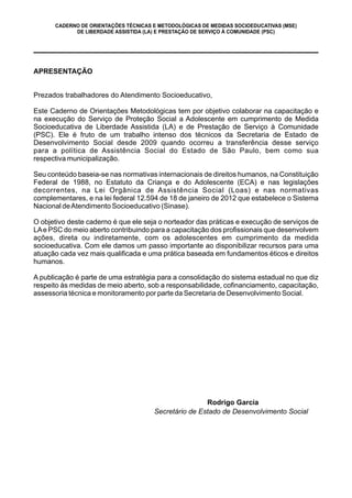 CADERNO DE ORIENTAÇÕES TÉCNICAS E METODOLÓGICAS DE MEDIDAS SOCIOEDUCATIVAS (MSE)
DE LIBERDADE ASSISTIDA (LA) E PRESTAÇÃO DE SERVIÇO À COMUNIDADE (PSC)
APRESENTAÇÃO
Prezados trabalhadores do Atendimento Socioeducativo,
Este Caderno de Orientações Metodológicas tem por objetivo colaborar na capacitação e
na execução do Serviço de Proteção Social a Adolescente em cumprimento de Medida
Socioeducativa de Liberdade Assistida (LA) e de Prestação de Serviço à Comunidade
(PSC). Ele é fruto de um trabalho intenso dos técnicos da Secretaria de Estado de
Desenvolvimento Social desde 2009 quando ocorreu a transferência desse serviço
para a política de Assistência Social do Estado de São Paulo, bem como sua
respectiva municipalização.
Seu conteúdo baseia-se nas normativas internacionais de direitos humanos, na Constituição
Federal de 1988, no Estatuto da Criança e do Adolescente (ECA) e nas legislações
decorrentes, na Lei Orgânica de Assistência Social (Loas) e nas normativas
complementares, e na lei federal 12.594 de 18 de janeiro de 2012 que estabelece o Sistema
Nacional deAtendimento Socioeducativo (Sinase).
O objetivo deste caderno é que ele seja o norteador das práticas e execução de serviços de
LAe PSC do meio aberto contribuindo para a capacitação dos profissionais que desenvolvem
ações, direta ou indiretamente, com os adolescentes em cumprimento da medida
socioeducativa. Com ele damos um passo importante ao disponibilizar recursos para uma
atuação cada vez mais qualificada e uma prática baseada em fundamentos éticos e direitos
humanos.
A publicação é parte de uma estratégia para a consolidação do sistema estadual no que diz
respeito às medidas de meio aberto, sob a responsabilidade, cofinanciamento, capacitação,
assessoria técnica e monitoramento por parte da Secretaria de Desenvolvimento Social.
Secretário de Estado de Desenvolvimento Social
Rodrigo Garcia
 