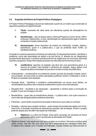 28
CADERNO DE ORIENTAÇÕES TÉCNICAS E METODOLÓGICAS DE MEDIDAS SOCIOEDUCATIVAS (MSE)
DE LIBERDADE ASSISTIDA (LA) E PRESTAÇÃO DE SERVIÇO À COMUNIDADE (PSC)
2.2. Sugestão de Roteiro do Projeto Político-Pedagógico
O Projeto Político-Pedagógico deverá ser elaborado a partir de um roteiro que contemple os
seguintes quesitos em papel timbrado:
I. Título: necessita dar ideia tanto da relevância quanto da abrangência do
projeto.
II. Identificação – são os dados sobre o Serviço/Programa (nome oficial, CNPJ,
endereço, telefone/fax, e-mail, identificação do representante legal e histórico
contendo a missão institucional).
III. Apresentação: breve descritivo da história da instituição, missão, objetivo,
experiência, quem é o público-alvo, o que se pretende fazer. Enfim, os
resultados práticos.
Amissão é a mesma expressa no Estatuto da instituição. É interessante também, identificar o
problema, como são executadas as ações e de que forma. E, através de um diagnóstico
socioterritorial descrever o contexto socioeconômico da região e/ou do município onde está
inserido o programa. Estas informações precisam ser descritas de forma breve e clara.
IV. Justificativa: capriche na redação; ela deve dar uma panorâmica geral, é o
resumo do projeto. Para facilitar a dinâmica da redação, segue abaixo uma
sequência para a orientação do que deve constar no texto da justificativa:
 Antecedentes – contextualizar os problemas sociais da área de atuação (cidade, bairro,
comunidade), do local onde as ações planejadas justificam existir a instituição e onde o
Projeto em questão será realizado.
 Situação atual – identificar o problema contextualizando um pouco seus efeitos, as
necessidades do público-alvo e dizendo exatamente o quê e como será atacado.
 Situação final – resultado a ser alcançado – apresentar o cenário após a conclusão do
projeto. O que vai conseguir com ele?
 Beneficiários - quem são os beneficiários diretos – o público-alvo: com quem executo e
como eles são atingidos pelos problemas descritos.
 Parcerias – quem serão os parceiros do projeto e descreva o que cada um vai fazer.
 Duração – o tempo que o projeto vai levar – qual o tempo de duração das ações com início,
meio e fim. A duração necessita ser descrita por período, são as etapas. Porém o projeto
pode ter etapas que vão além das ações da instituição.
V. Objetivos: é a alma do Projeto. Esta parte necessita ser pensada de forma
gerencial e definir quem vai executar as atividades do Projeto.
 Objetivos Gerais: tudo aquilo que com que o projeto vai contribuir. Ele pode contribuir para
várias coisas, mas isto não quer dizer que ele é responsável por conseguir todas elas.
O objetivo tem relação com a missão da instituição, aquela missão que está prevista no
 