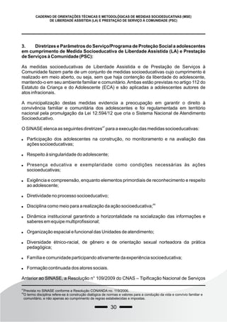 30
CADERNO DE ORIENTAÇÕES TÉCNICAS E METODOLÓGICAS DE MEDIDAS SOCIOEDUCATIVAS (MSE)
DE LIBERDADE ASSISTIDA (LA) E PRESTAÇÃO DE SERVIÇO À COMUNIDADE (PSC)
3. Diretrizes e Parâmetros do Serviço/Programa de Proteção Social a adolescentes
em cumprimento de Medida Socioeducativa de Liberdade Assistida (LA) e Prestação
de Serviços à Comunidade (PSC):
As medidas socioeducativas de Liberdade Assistida e de Prestação de Serviços à
Comunidade fazem parte de um conjunto de medidas socioeducativas cujo cumprimento é
realizado em meio aberto, ou seja, sem que haja contenção da liberdade do adolescente,
mantendo-o em seu ambiente familiar e comunitário.Ambas estão previstas no artigo 112 do
Estatuto da Criança e do Adolescente (ECA) e são aplicadas a adolescentes autores de
atos infracionais.
A municipalização destas medidas evidencia a preocupação em garantir o direito à
convivência familiar e comunitária dos adolescentes e foi regulamentada em território
nacional pela promulgação da Lei 12.594/12 que cria o Sistema Nacional de Atendimento
Socioeducativo.
47
O SINASE elenca as seguintes diretrizes para a execução das medidas socioeducativas:
 Participação dos adolescentes na construção, no monitoramento e na avaliação das
ações socioeducativas;
 Respeito à singularidade do adolescente;
 Presença educativa e exemplaridade como condições necessárias às ações
socioeducativas;
 Exigência e compreensão, enquanto elementos primordiais de reconhecimento e respeito
ao adolescente;
 Diretividade no processo socioeducativo;

48
Disciplina como meio para a realização da ação socioeducativa;
 Dinâmica institucional garantindo a horizontalidade na socialização das informações e
saberes em equipe multiprofissional;
 Organização espacial e funcional das Unidades de atendimento;
 Diversidade étnico-racial, de gênero e de orientação sexual norteadora da prática
pedagógica;
 Família e comunidade participando ativamente da experiência socioeducativa;
 Formação continuada dos atores sociais.
Anterior ao SINASE, a Resolução n° 109/2009 do CNAS – Tipificação Nacional de Serviços
47
Prevista no SINASE conforme a Resolução CONANDA no. 119/2006.
48
O termo disciplina refere-se à construção dialógica de normas e valores para a condução da vida e convívio familiar e
comunitário, e não apenas ao cumprimento de regras estabelecidas e impostas.
 