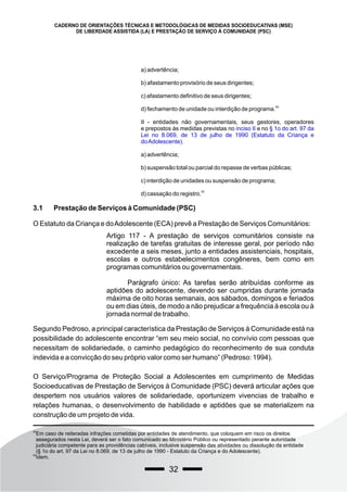 32
CADERNO DE ORIENTAÇÕES TÉCNICAS E METODOLÓGICAS DE MEDIDAS SOCIOEDUCATIVAS (MSE)
DE LIBERDADE ASSISTIDA (LA) E PRESTAÇÃO DE SERVIÇO À COMUNIDADE (PSC)
a) advertência;
b) afastamento provisório de seus dirigentes;
c) afastamento definitivo de seus dirigentes;
49
d) fechamento de unidade ou interdição de programa.
II - entidades não governamentais, seus gestores, operadores
e prepostos às medidas previstas no e no
inciso II § 1o do art. 97 da
Lei no 8.069, de 13 de julho de 1990 (Estatuto da Criança e
doAdolescente).
a) advertência;
b) suspensão total ou parcial do repasse de verbas públicas;
c) interdição de unidades ou suspensão de programa;
50
d) cassação do registro.
49
Em caso de reiteradas infrações cometidas por entidades de atendimento, que coloquem em risco os direitos
assegurados nesta Lei, deverá ser o fato comunicado ao Ministério Público ou representado perante autoridade
judiciária competente para as providências cabíveis, inclusive suspensão das atividades ou dissolução da entidade
(§ 1o do art. 97 da Lei no 8.069, de 13 de julho de 1990 - Estatuto da Criança e do Adolescente).
50
Idem.
3.1 Prestação de Serviços à Comunidade (PSC)
O Estatuto da Criança e doAdolescente (ECA) prevê a Prestação de Serviços Comunitários:
Artigo 117 - A prestação de serviços comunitários consiste na
realização de tarefas gratuitas de interesse geral, por período não
excedente a seis meses, junto a entidades assistenciais, hospitais,
escolas e outros estabelecimentos congêneres, bem como em
programas comunitários ou governamentais.
Parágrafo único: As tarefas serão atribuídas conforme as
aptidões do adolescente, devendo ser cumpridas durante jornada
máxima de oito horas semanais, aos sábados, domingos e feriados
ou em dias úteis, de modo a não prejudicar a frequência à escola ou à
jornada normal de trabalho.
Segundo Pedroso, a principal característica da Prestação de Serviços à Comunidade está na
possibilidade do adolescente encontrar “em seu meio social, no convívio com pessoas que
necessitam de solidariedade, o caminho pedagógico do reconhecimento de sua conduta
indevida e a convicção do seu próprio valor como ser humano” (Pedroso: 1994).
O Serviço/Programa de Proteção Social a Adolescentes em cumprimento de Medidas
Socioeducativas de Prestação de Serviços à Comunidade (PSC) deverá articular ações que
despertem nos usuários valores de solidariedade, oportunizem vivencias de trabalho e
relações humanas, o desenvolvimento de habilidade e aptidões que se materializem na
construção de um projeto de vida.
 