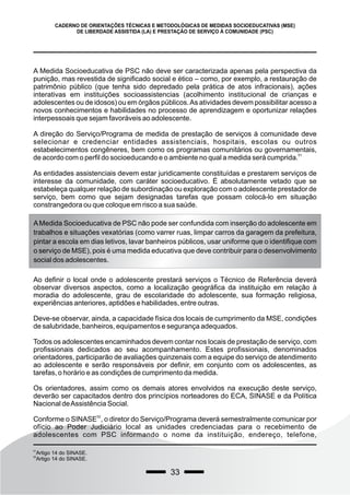 33
CADERNO DE ORIENTAÇÕES TÉCNICAS E METODOLÓGICAS DE MEDIDAS SOCIOEDUCATIVAS (MSE)
DE LIBERDADE ASSISTIDA (LA) E PRESTAÇÃO DE SERVIÇO À COMUNIDADE (PSC)
A Medida Socioeducativa de PSC não deve ser caracterizada apenas pela perspectiva da
punição, mas revestida de significado social e ético – como, por exemplo, a restauração de
patrimônio público (que tenha sido depredado pela prática de atos infracionais), ações
interativas em instituições socioassistencias (acolhimento institucional de crianças e
adolescentes ou de idosos) ou em órgãos públicos.As atividades devem possibilitar acesso a
novos conhecimentos e habilidades no processo de aprendizagem e oportunizar relações
interpessoais que sejam favoráveis ao adolescente.
A direção do Serviço/Programa de medida de prestação de serviços à comunidade deve
selecionar e credenciar entidades assistenciais, hospitais, escolas ou outros
estabelecimentos congêneres, bem como os programas comunitários ou governamentais,
51
de acordo com o perfil do socioeducando e o ambiente no qual a medida será cumprida.
As entidades assistenciais devem estar juridicamente constituídas e prestarem serviços de
interesse da comunidade, com caráter socioeducativo. É absolutamente vetado que se
estabeleça qualquer relação de subordinação ou exploração com o adolescente prestador de
serviço, bem como que sejam designadas tarefas que possam colocá-lo em situação
constrangedora ou que coloque em risco a sua saúde.
51
Artigo 14 do SINASE.
52
Artigo 14 do SINASE.
AMedida Socioeducativa de PSC não pode ser confundida com inserção do adolescente em
trabalhos e situações vexatórias (como varrer ruas, limpar carros da garagem da prefeitura,
pintar a escola em dias letivos, lavar banheiros públicos, usar uniforme que o identifique com
o serviço de MSE), pois é uma medida educativa que deve contribuir para o desenvolvimento
social dos adolescentes.
Ao definir o local onde o adolescente prestará serviços o Técnico de Referência deverá
observar diversos aspectos, como a localização geográfica da instituição em relação à
moradia do adolescente, grau de escolaridade do adolescente, sua formação religiosa,
experiências anteriores, aptidões e habilidades, entre outras.
Deve-se observar, ainda, a capacidade física dos locais de cumprimento da MSE, condições
de salubridade, banheiros, equipamentos e segurança adequados.
Todos os adolescentes encaminhados devem contar nos locais de prestação de serviço, com
profissionais dedicados ao seu acompanhamento. Estes profissionais, denominados
orientadores, participarão de avaliações quinzenais com a equipe do serviço de atendimento
ao adolescente e serão responsáveis por definir, em conjunto com os adolescentes, as
tarefas, o horário e as condições de cumprimento da medida.
Os orientadores, assim como os demais atores envolvidos na execução deste serviço,
deverão ser capacitados dentro dos princípios norteadores do ECA, SINASE e da Política
Nacional deAssistência Social.
52
Conforme o SINASE , o diretor do Serviço/Programa deverá semestralmente comunicar por
ofício ao Poder Judiciário local as unidades credenciadas para o recebimento de
adolescentes com PSC informando o nome da instituição, endereço, telefone,
 