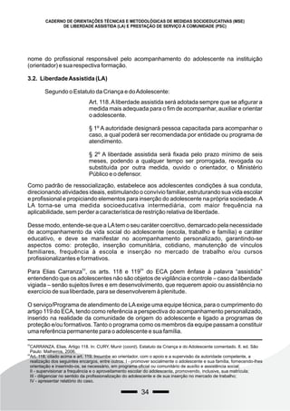 34
CADERNO DE ORIENTAÇÕES TÉCNICAS E METODOLÓGICAS DE MEDIDAS SOCIOEDUCATIVAS (MSE)
DE LIBERDADE ASSISTIDA (LA) E PRESTAÇÃO DE SERVIÇO À COMUNIDADE (PSC)
53
CARRANZA, Elias. Artigo 118. In: CURY, Munir (coord). Estatuto da Criança e do Adolescente comentado. 8. ed. São
Paulo: Malheiros, 2006.
54
Art. 118, citado acima e art. 119. Incumbe ao orientador, com o apoio e a supervisão da autoridade competente, a
realização dos seguintes encargos, entre outros: I - promover socialmente o adolescente e sua família, fornecendo-lhes
orientação e inserindo-os, se necessário, em programa oficial ou comunitário de auxílio e assistência social;
II - supervisionar a frequência e o aproveitamento escolar do adolescente, promovendo, inclusive, sua matrícula;
III - diligenciar no sentido da profissionalização do adolescente e de sua inserção no mercado de trabalho;
IV - apresentar relatório do caso.
nome do profissional responsável pelo acompanhamento do adolescente na instituição
(orientador) e sua respectiva formação.
3.2. LiberdadeAssistida (LA)
Segundo o Estatuto da Criança e doAdolescente:
Art. 118.Aliberdade assistida será adotada sempre que se afigurar a
medida mais adequada para o fim de acompanhar, auxiliar e orientar
o adolescente.
§ 1º A autoridade designará pessoa capacitada para acompanhar o
caso, a qual poderá ser recomendada por entidade ou programa de
atendimento.
§ 2º A liberdade assistida será fixada pelo prazo mínimo de seis
meses, podendo a qualquer tempo ser prorrogada, revogada ou
substituída por outra medida, ouvido o orientador, o Ministério
Público e o defensor.
Como padrão de ressocialização, estabelece aos adolescentes condições à sua conduta,
direcionando atividades ideais, estimulando o convívio familiar, estruturando sua vida escolar
e profissional e propiciando elementos para inserção do adolescente na própria sociedade.A
LA torna-se uma medida socioeducativa intermediária, com maior frequência na
aplicabilidade, sem perder a característica de restrição relativa de liberdade.
Desse modo, entende-se que a LAtem o seu caráter coercitivo, demarcado pela necessidade
de acompanhamento da vida social do adolescente (escola, trabalho e família) e caráter
educativo, e deve se manifestar no acompanhamento personalizado, garantindo-se
aspectos como: proteção, inserção comunitária, cotidiano, manutenção de vínculos
familiares, frequência à escola e inserção no mercado de trabalho e/ou cursos
profissionalizantes e formativos.
53 54
Para Elias Carranza , os arts. 118 e 119 do ECA põem ênfase à palavra “assistida”
entendendo que os adolescentes não são objetos de vigilância e controle – caso da liberdade
vigiada – senão sujeitos livres e em desenvolvimento, que requerem apoio ou assistência no
exercício de sua liberdade, para se desenvolverem à plenitude.
O serviço/Programa de atendimento de LAexige uma equipe técnica, para o cumprimento do
artigo 119 do ECA, tendo como referência a perspectiva do acompanhamento personalizado,
inserido na realidade da comunidade de origem do adolescente e ligado a programas de
proteção e/ou formativos. Tanto o programa como os membros da equipe passam a constituir
uma referência permanente para o adolescente e sua família.
 