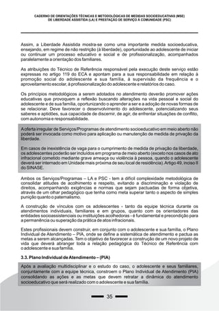 35
CADERNO DE ORIENTAÇÕES TÉCNICAS E METODOLÓGICAS DE MEDIDAS SOCIOEDUCATIVAS (MSE)
DE LIBERDADE ASSISTIDA (LA) E PRESTAÇÃO DE SERVIÇO À COMUNIDADE (PSC)
Assim, a Liberdade Assistida mostra-se como uma importante medida socioeducativa,
ensejando, em regime de não restrição (à liberdade), oportunidade ao adolescente de iniciar
ou continuar um processo educativo e social e de profissionalização, acompanhados
paralelamente a orientação dos familiares.
As atribuições do Técnico de Referência responsável pela execução deste serviço estão
expressas no artigo 119 do ECA e apontam para a sua responsabilidade em relação à
promoção social do adolescente e sua família, à supervisão da frequência e o
aproveitamento escolar, à profissionalização do adolescente e relatórios do caso.
Os princípios metodológicos a serem adotados no atendimento deverão promover ações
educativas que provoquem a reflexão buscando alterações na vida pessoal e social do
adolescente e de sua família, oportunizando o aprender a ser e a adoção de novas formas de
se relacionar. Deve favorecer o desenvolvimento do adolescente, potencializando seus
saberes e aptidões, sua capacidade de discernir, de agir, de enfrentar situações de conflito,
com autonomia e responsabilidade.
Aoferta irregular de Serviços/Programas de atendimento socioeducativo em meio aberto não
poderá ser invocada como motivo para aplicação ou manutenção de medida de privação da
liberdade.
Em casos de inexistência de vaga para o cumprimento de medida de privação da liberdade,
os adolescentes poderão ser incluídos em programa de meio aberto (exceto nos casos de ato
infracional cometido mediante grave ameaça ou violência à pessoa, quando o adolescente
deverá ser internado em Unidade mais próxima de seu local de residência).Artigo 49, inciso II
do SINASE.
Ambos os Serviços/Programas – LA e PSC - tem a difícil complexidade metodológica de
consolidar atitudes de acolhimento e respeito, evitando a discriminação e violação de
direitos, acompanhando exigências e normas que sejam pactuadas de forma objetiva,
através de um olhar pedagógico que tenha como meta superar tanto o aspecto de simples
punição quanto o paternalismo.
A construção de vínculos com os adolescentes - tanto da equipe técnica durante os
atendimentos individuais, familiares e em grupos, quanto com os orientadores das
entidades socioassistenciais ou instituições acolhedoras - é fundamental e precondição para
a permanência ou superação da prática de atos infracionais.
Estes profissionais devem construir, em conjunto com o adolescente e sua família, o Plano
Individual de Atendimento – PIA, onde se define a sistemática de atendimento e pactua as
metas a serem alcançadas. Tem o objetivo de favorecer a construção de um novo projeto de
vida que deverá abranger toda a relação pedagógica do Técnico de Referência com
o adolescente e sua família.
3.3. Plano Individual deAtendimento – (PIA)
Após a avaliação multidisciplinar e o estudo do caso, o adolescente e seus familiares,
conjuntamente com a equipe técnica, constroem o Plano Individual de Atendimento (PIA)
consolidando as ações e as metas que devem retratar a dinâmica do atendimento
socioeducativo que será realizado com o adolescente e sua família.
 