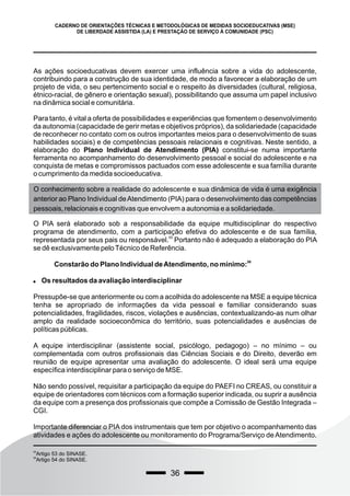 36
CADERNO DE ORIENTAÇÕES TÉCNICAS E METODOLÓGICAS DE MEDIDAS SOCIOEDUCATIVAS (MSE)
DE LIBERDADE ASSISTIDA (LA) E PRESTAÇÃO DE SERVIÇO À COMUNIDADE (PSC)
As ações socioeducativas devem exercer uma influência sobre a vida do adolescente,
contribuindo para a construção de sua identidade, de modo a favorecer a elaboração de um
projeto de vida, o seu pertencimento social e o respeito às diversidades (cultural, religiosa,
étnico-racial, de gênero e orientação sexual), possibilitando que assuma um papel inclusivo
na dinâmica social e comunitária.
Para tanto, é vital a oferta de possibilidades e experiências que fomentem o desenvolvimento
da autonomia (capacidade de gerir metas e objetivos próprios), da solidariedade (capacidade
de reconhecer no contato com os outros importantes meios para o desenvolvimento de suas
habilidades sociais) e de competências pessoais relacionais e cognitivas. Neste sentido, a
elaboração do Plano Individual de Atendimento (PIA) constitui-se numa importante
ferramenta no acompanhamento do desenvolvimento pessoal e social do adolescente e na
conquista de metas e compromissos pactuados com esse adolescente e sua família durante
o cumprimento da medida socioeducativa.
O conhecimento sobre a realidade do adolescente e sua dinâmica de vida é uma exigência
anterior ao Plano Individual deAtendimento (PIA) para o desenvolvimento das competências
pessoais, relacionais e cognitivas que envolvem a autonomia e a solidariedade.
O PIA será elaborado sob a responsabilidade da equipe multidisciplinar do respectivo
programa de atendimento, com a participação efetiva do adolescente e de sua família,
55
representada por seus pais ou responsável. Portanto não é adequado a elaboração do PIA
se dê exclusivamente peloTécnico de Referência.
56
Constarão do Plano Individual deAtendimento, no mínimo:
 Os resultados da avaliação interdisciplinar
Pressupõe-se que anteriormente ou com a acolhida do adolescente na MSE a equipe técnica
tenha se apropriado de informações da vida pessoal e familiar considerando suas
potencialidades, fragilidades, riscos, violações e ausências, contextualizando-as num olhar
amplo da realidade socioeconômica do território, suas potencialidades e ausências de
políticas públicas.
A equipe interdisciplinar (assistente social, psicólogo, pedagogo) – no mínimo – ou
complementada com outros profissionais das Ciências Sociais e do Direito, deverão em
reunião de equipe apresentar uma avaliação do adolescente. O ideal será uma equipe
específica interdisciplinar para o serviço de MSE.
Não sendo possível, requisitar a participação da equipe do PAEFI no CREAS, ou constituir a
equipe de orientadores com técnicos com a formação superior indicada, ou suprir a ausência
da equipe com a presença dos profissionais que compõe a Comissão de Gestão Integrada –
CGI.
Importante diferenciar o PIA dos instrumentais que tem por objetivo o acompanhamento das
atividades e ações do adolescente ou monitoramento do Programa/Serviço de Atendimento.
55
Artigo 53 do SINASE.
56
Artigo 54 do SINASE.
 