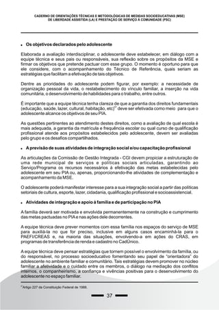 37
CADERNO DE ORIENTAÇÕES TÉCNICAS E METODOLÓGICAS DE MEDIDAS SOCIOEDUCATIVAS (MSE)
DE LIBERDADE ASSISTIDA (LA) E PRESTAÇÃO DE SERVIÇO À COMUNIDADE (PSC)
 Os objetivos declarados pelo adolescente
Elaborada a avaliação interdisciplinar, o adolescente deve estabelecer, em diálogo com a
equipe técnica e seus pais ou responsáveis, sua reflexão sobre os propósitos da MSE e
firmar os objetivos que pretende pactuar com esse grupo. O momento é oportuno para que
ele considere, com o acompanhamento do Técnico de Referência, quais seriam as
estratégias que facilitam a efetivação de tais objetivos.
Dentre as prioridades do adolescente podem figurar, por exemplo: a necessidade de
organização pessoal da vida, o restabelecimento do vínculo familiar, a inserção na vida
comunitária, o desenvolvimento de habilidades para o trabalho, entre outros.
É importante que a equipe técnica tenha clareza de que a garantia dos direitos fundamentais
57
(educação, saúde, lazer, cultural, habitação, etc) deve ser efetivada como meio para que o
adolescente alcance os objetivos de seu PIA.
As questões pertinentes ao atendimento destes direitos, como a avaliação de qual escola é
mais adequada, a garantia da matrícula e frequência escolar ou qual curso de qualificação
profissional atende aos propósitos estabelecidos pelo adolescente, devem ser avaliadas
pelo grupo e os desafios compartilhados.
 Aprevisão de suas atividades de integração social e/ou capacitação profissional
As articulações da Comissão de Gestão Integrada - CGI devem propiciar a estruturação de
uma rede municipal de serviços e políticas sociais articuladas, garantindo ao
Serviço/Programa os recursos necessários à efetivação das metas estabelecidas pelo
adolescente em seu PIA ou, apenas, proporcionando-lhe atividades de complementação e
acompanhamento da MSE.
O adolescente poderá manifestar interesse para a sua integração social a partir das políticas
setoriais de cultura, esporte, lazer, cidadania, qualificação profissional e socioassistencial.
 Atividades de integração e apoio à família e de participação no PIA
A família deverá ser motivada e envolvida permanentemente na construção e cumprimento
das metas pactuadas no PIAe nas ações dele decorrentes.
A equipe técnica deve prever momentos com essa família nos espaços do serviço de MSE
para auxiliá-la no que for preciso, inclusive em alguns casos encaminhá-la para o
PAEFI/CREAS e, na maioria das situações, envolvendo-a em ações do CRAS, em
programas de transferência de renda e cadastro no CadÚnico.
A equipe técnica deve pensar estratégias que tornem possível o envolvimento da família, ou
do responsável, no processo socioeducativo fomentando seu papel de “orientadora” do
adolescente no ambiente familiar e comunitário. Tais estratégias devem promover no núcleo
familiar a afetividade e o cuidado entre os membros, o diálogo na mediação dos conflitos
internos, o companheirismo, a confiança e vivências positivas para o desenvolvimento do
adolescente no espaço familiar.
57
Artigo 227 da Constituição Federal de 1988.
 