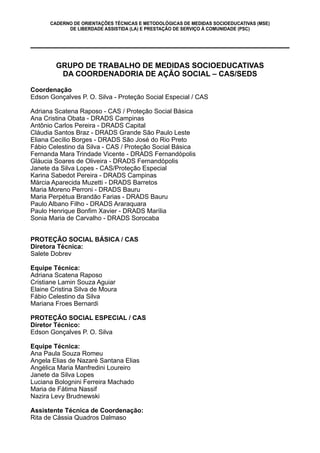 CADERNO DE ORIENTAÇÕES TÉCNICAS E METODOLÓGICAS DE MEDIDAS SOCIOEDUCATIVAS (MSE)
DE LIBERDADE ASSISTIDA (LA) E PRESTAÇÃO DE SERVIÇO À COMUNIDADE (PSC)
GRUPO DE TRABALHO DE MEDIDAS SOCIOEDUCATIVAS
DA COORDENADORIA DE AÇÃO SOCIAL – CAS/SEDS
Coordenação
Edson Gonçalves P. O. Silva - Proteção Social Especial / CAS
Adriana Scatena Raposo - CAS / Proteção Social Básica
Ana Cristina Obata - DRADS Campinas
Antônio Carlos Pereira - DRADS Capital
Cláudia Santos Braz - DRADS Grande São Paulo Leste
Eliana Cecílio Borges - DRADS São José do Rio Preto
Fábio Celestino da Silva - CAS / Proteção Social Básica
Fernanda Mara Trindade Vicente - DRADS Fernandópolis
Gláucia Soares de Oliveira - DRADS Fernandópolis
Janete da Silva Lopes - CAS/Proteção Especial
Karina Sabedot Pereira - DRADS Campinas
Márcia Aparecida Muzetti - DRADS Barretos
Maria Moreno Perroni - DRADS Bauru
Maria Perpétua Brandão Farias - DRADS Bauru
Paulo Albano Filho - DRADS Araraquara
Paulo Henrique Bonfim Xavier - DRADS Marília
Sonia Maria de Carvalho - DRADS Sorocaba
PROTEÇÃO SOCIAL BÁSICA / CAS
Diretora Técnica:
Salete Dobrev
Equipe Técnica:
Adriana Scatena Raposo
Cristiane Lamin Souza Aguiar
Elaine Cristina Silva de Moura
Fábio Celestino da Silva
Mariana Froes Bernardi
PROTEÇÃO SOCIAL ESPECIAL / CAS
Diretor Técnico:
Edson Gonçalves P. O. Silva
Equipe Técnica:
Ana Paula Souza Romeu
Angela Elias de Nazaré Santana Elias
Angélica Maria Manfredini Loureiro
Janete da Silva Lopes
Luciana Bolognini Ferreira Machado
Maria de Fátima Nassif
Nazira Levy Brudnewski
Assistente Técnica de Coordenação:
Rita de Cássia Quadros Dalmaso
 