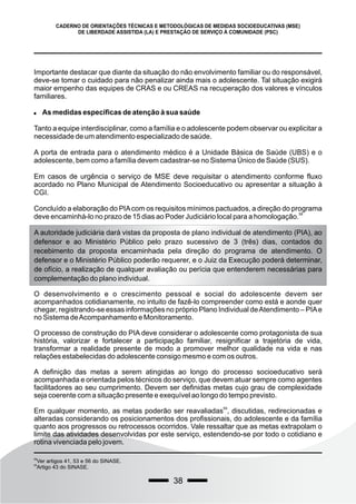 38
CADERNO DE ORIENTAÇÕES TÉCNICAS E METODOLÓGICAS DE MEDIDAS SOCIOEDUCATIVAS (MSE)
DE LIBERDADE ASSISTIDA (LA) E PRESTAÇÃO DE SERVIÇO À COMUNIDADE (PSC)
Importante destacar que diante da situação do não envolvimento familiar ou do responsável,
deve-se tomar o cuidado para não penalizar ainda mais o adolescente. Tal situação exigirá
maior empenho das equipes de CRAS e ou CREAS na recuperação dos valores e vínculos
familiares.
 As medidas específicas de atenção à sua saúde
Tanto a equipe interdisciplinar, como a família e o adolescente podem observar ou explicitar a
necessidade de um atendimento especializado de saúde.
A porta de entrada para o atendimento médico é a Unidade Básica de Saúde (UBS) e o
adolescente, bem como a família devem cadastrar-se no Sistema Único de Saúde (SUS).
Em casos de urgência o serviço de MSE deve requisitar o atendimento conforme fluxo
acordado no Plano Municipal de Atendimento Socioeducativo ou apresentar a situação à
CGI.
Concluído a elaboração do PIAcom os requisitos mínimos pactuados, a direção do programa
58
deve encaminhá-lo no prazo de 15 dias ao Poder Judiciário local para a homologação.
58
Ver artigos 41, 53 e 56 do SINASE.
59
Artigo 43 do SINASE.
A autoridade judiciária dará vistas da proposta de plano individual de atendimento (PIA), ao
defensor e ao Ministério Público pelo prazo sucessivo de 3 (três) dias, contados do
recebimento da proposta encaminhada pela direção do programa de atendimento. O
defensor e o Ministério Público poderão requerer, e o Juiz da Execução poderá determinar,
de ofício, a realização de qualquer avaliação ou perícia que entenderem necessárias para
complementação do plano individual.
O desenvolvimento e o crescimento pessoal e social do adolescente devem ser
acompanhados cotidianamente, no intuito de fazê-lo compreender como está e aonde quer
chegar, registrando-se essas informações no próprio Plano Individual deAtendimento – PIAe
no Sistema deAcompanhamento e Monitoramento.
O processo de construção do PIA deve considerar o adolescente como protagonista de sua
história, valorizar e fortalecer a participação familiar, resignificar a trajetória de vida,
transformar a realidade presente de modo a promover melhor qualidade na vida e nas
relações estabelecidas do adolescente consigo mesmo e com os outros.
A definição das metas a serem atingidas ao longo do processo socioeducativo será
acompanhada e orientada pelos técnicos do serviço, que devem atuar sempre como agentes
facilitadores ao seu cumprimento. Devem ser definidas metas cujo grau de complexidade
seja coerente com a situação presente e exequível ao longo do tempo previsto.
59
Em qualquer momento, as metas poderão ser reavaliadas , discutidas, redirecionadas e
alteradas considerando os posicionamentos dos profissionais, do adolescente e da família
quanto aos progressos ou retrocessos ocorridos. Vale ressaltar que as metas extrapolam o
limite das atividades desenvolvidas por este serviço, estendendo-se por todo o cotidiano e
rotina vivenciada pelo jovem.
 