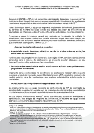 39
CADERNO DE ORIENTAÇÕES TÉCNICAS E METODOLÓGICAS DE MEDIDAS SOCIOEDUCATIVAS (MSE)
DE LIBERDADE ASSISTIDA (LA) E PRESTAÇÃO DE SERVIÇO À COMUNIDADE (PSC)
60
Segundo o SINASE, o PIA deverá contemplar a participação dos pais ou responsáveis. os
quais têm o dever de contribuir com o processo ressocializador do adolescente, sendo esses
61
passíveis de responsabilização administrativa, civil e criminal nos termos do ECA.
Para a elaboração do PIA, a equipe do respectivo programa de atendimento, pessoalmente
62
ou por meio de membro da equipe técnica, terá acesso aos autos do procedimento de
apuração do ato infracional ou de outros atos infracionais atribuídos ao mesmo adolescente.
O acesso a esses documentos deverá ser realizado por funcionário da unidade de
atendimento, devidamente credenciado para tal atividade, ou por membro da direção, em
conformidade com as normas a serem definidas pelo Poder Judiciário, de forma a preservar o
63
que determinam os artigos 143 e 144 do ECA.
Aequipe técnica também poderá requisitar:
 Ao estabelecimento de ensino, o histórico escolar do adolescente e as anotações
sobre o seu aproveitamento
Para inclusão na avaliação interdisciplinar e na elaboração do PIA, bem como para avaliar as
condições para o retorno do adolescente ao ambiente escolar adequado ao seu
desenvolvimento e integração ao convívio comunitário.
 Os dados sobre o resultado de medida anteriormente aplicada e cumprida em outro
programa de atendimento
Importante para a continuidade no atendimento do adolescente receber além da pasta
técnica da unidade de internação ou semiliberdade também o PIA e o relatório conclusivo da
medida anterior para dar continuidade aos objetivos estabelecidos anteriormente ou
reavaliá-los.
 Os resultados de acompanhamento especializado anterior
Da mesma forma que a equipe necessita do conhecimento do PIA da internação ou
semiliberdade é preciso ter contato com os relatórios dos atendimentos especializados
prioritariamente na área de saúde mental e tratamento de dependência química.
64
No que tange a reavaliação da medida para a sua conclusão ou revisão, é obrigatória a
apresentação, pela direção do Programa de Atendimento, de relatório da equipe técnica
sobre o desenvolvimento do adolescente no cumprimento do PIA.
60
Artigo 53 do SINASE.
61
Artigo 249 - Descumprir, dolosa ou culposamente, os deveres inerentes ao poder familiar ou decorrente de tutela ou
guarda, bem assim determinação da autoridade judiciária ou Conselho Tutelar: Pena - multa de três a vinte salários de
referência, aplicando-se o dobro em caso de reincidência.
62
Artigo 57 do SINASE.
63
Art. 143 - É vedada a divulgação de atos judiciais, policiais e administrativos que digam respeito a crianças e
adolescentes a que se atribua autoria de ato infracional. Parágrafo único. Qualquer notícia a respeito do fato não
poderá identificar a criança ou adolescente, vedando-se fotografia, referência a nome, apelido, filiação, parentesco,
residência e, inclusive, iniciais do nome e sobrenome. Art. 144. A expedição de cópia ou certidão de atos a que se
refere o artigo anterior somente será deferida pela autoridade judiciária competente, se demonstrado o interesse e
justificada a finalidade.
64
Artigo 43 e 58 do SINASE.
 
