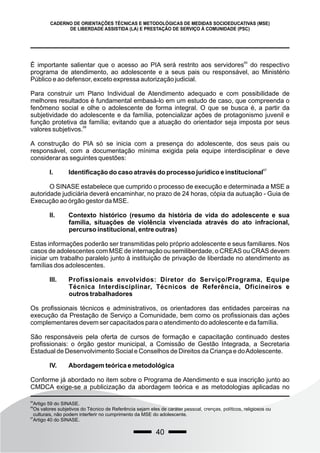 40
CADERNO DE ORIENTAÇÕES TÉCNICAS E METODOLÓGICAS DE MEDIDAS SOCIOEDUCATIVAS (MSE)
DE LIBERDADE ASSISTIDA (LA) E PRESTAÇÃO DE SERVIÇO À COMUNIDADE (PSC)
65
É importante salientar que o acesso ao PIA será restrito aos servidores do respectivo
programa de atendimento, ao adolescente e a seus pais ou responsável, ao Ministério
Público e ao defensor, exceto expressa autorização judicial.
Para construir um Plano Individual de Atendimento adequado e com possibilidade de
melhores resultados é fundamental embasá-lo em um estudo de caso, que compreenda o
fenômeno social e olhe o adolescente de forma integral. O que se busca é, a partir da
subjetividade do adolescente e da família, potencializar ações de protagonismo juvenil e
função protetiva da família; evitando que a atuação do orientador seja imposta por seus
66
valores subjetivos.
A construção do PIA só se inicia com a presença do adolescente, dos seus pais ou
responsável, com a documentação mínima exigida pela equipe interdisciplinar e deve
considerar as seguintes questões:
67
I. Identificação do caso através do processo jurídico e institucional
O SINASE estabelece que cumprido o processo de execução e determinada a MSE a
autoridade judiciária deverá encaminhar, no prazo de 24 horas, cópia da autuação - Guia de
Execução ao órgão gestor da MSE.
II. Contexto histórico (resumo da história de vida do adolescente e sua
família, situações de violência vivenciada através do ato infracional,
percurso institucional, entre outras)
Estas informações poderão ser transmitidas pelo próprio adolescente e seus familiares. Nos
casos de adolescentes com MSE de internação ou semiliberdade, o CREAS ou CRAS devem
iniciar um trabalho paralelo junto à instituição de privação de liberdade no atendimento as
famílias dos adolescentes.
III. Profissionais envolvidos: Diretor do Serviço/Programa, Equipe
Técnica Interdisciplinar, Técnicos de Referência, Oficineiros e
outros trabalhadores
Os profissionais técnicos e administrativos, os orientadores das entidades parceiras na
execução da Prestação de Serviço a Comunidade, bem como os profissionais das ações
complementares devem ser capacitados para o atendimento do adolescente e da família.
São responsáveis pela oferta de cursos de formação e capacitação continuado destes
profissionais: o órgão gestor municipal, a Comissão de Gestão Integrada, a Secretaria
Estadual de Desenvolvimento Social e Conselhos de Direitos da Criança e doAdolescente.
IV. Abordagem teórica e metodológica
Conforme já abordado no item sobre o Programa de Atendimento e sua inscrição junto ao
CMDCA exige-se a publicização da abordagem teórica e as metodologias aplicadas no
65
Artigo 59 do SINASE.
66
Os valores subjetivos do Técnico de Referência sejam eles de caráter pessoal, crenças, políticos, religiosos ou
culturais, não podem interferir no cumprimento da MSE do adolescente.
67
Artigo 40 do SINASE.
 