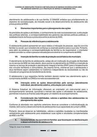 41
CADERNO DE ORIENTAÇÕES TÉCNICAS E METODOLÓGICAS DE MEDIDAS SOCIOEDUCATIVAS (MSE)
DE LIBERDADE ASSISTIDA (LA) E PRESTAÇÃO DE SERVIÇO À COMUNIDADE (PSC)
atendimento do adolescente e de sua família. O SINASE enfatiza que prioritariamente os
aspectos da socioeducação, da inclusão social e do desenvolvimento do adolescente são
pressupostos da MSE.
V. Elementos importantes para o planejamento das ações
As previsões de ações e atividades, o conhecimento da rede socioassistencial, a articulação
das políticas setoriais, a corresponsabilidade dos gestores das demais políticas públicas, o
estabelecimento de fluxos e protocolos entre os atores do SGD.
VI. Pessoas de referência para o adolescente
O adolescente poderá apresentar em seus relatos a indicação de pessoas, seja do convívio
familiar ou social, que considere de confiança ou exemplo positivo para a sua vida. Portanto,
para além da presença e corresponsabilização da família ou do responsável, o orientador
poderá convidar ou visitar a pessoa indicada para envolvê-la no cumprimento da MSE.
VII. Inserção da família na rede de proteção social básica do município
O atendimento da família do adolescente, esteja ele em instituição de privação de liberdade
ou no serviço de MSE de meio aberto, deve ocorrer no atendimento do CRAS e a inserção da
mesma no serviço de proteção e atendimento integral à família (PAIF) para o fortalecimento
dos vínculos familiares e comunitários. Da mesma forma, orienta-se que o adolescente e
seus familiares sejam cadastrados no CadÚnico independente da necessidade ou não da
inclusão em programas de transferência de renda.
O adolescente e sua respectiva família também deverá manter seu atendimento após o
cumprimento da MSE no CRAS e na rede socioassistencial.
VIII. Interação entre as ações desenvolvidas pelo serviço (atendimento
individual, atendimento coletivo, articulação com a rede)
O Sistema Estadual de Informação oferecerá ao orientador um instrumental para o
acompanhamento semanal, quinzenal e mensal das ações e atividades do adolescente,
permitindo inclusive ao final de cada mês gerar um relatório de acompanhamento.
IX. Consideração das habilidades, valores e aptidões dos adolescentes no
planejamento das ações
Conforme já abordado nos capítulos anteriores deve-se considerar a individualização da
medida, bem como o desenvolvimento do adolescente e sua capacidade de cumprir a MSE.
Portanto, deve-se observar as habilidades, valores e aptidões reveladas ou manifestadas
verbalmente pelo adolescente para estabelecer suas ações e atividades complementares
da MSE e do PIA.
X. Características, na convivência familiar, que favoreçam ou desfavoreçam
o desenvolvimento do adolescente
68
Artigo 35, inciso VI do SINASE.
 
