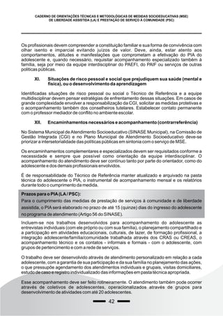 42
CADERNO DE ORIENTAÇÕES TÉCNICAS E METODOLÓGICAS DE MEDIDAS SOCIOEDUCATIVAS (MSE)
DE LIBERDADE ASSISTIDA (LA) E PRESTAÇÃO DE SERVIÇO À COMUNIDADE (PSC)
Os profissionais devem compreender a constituição familiar e sua forma de convivência com
olhar isento e imparcial evitando juízos de valor. Deve, ainda, estar atento aos
comportamentos, atitudes e manifestações que comprometam a efetivação do PIA do
adolescente e, quando necessário, requisitar acompanhamento especializado também à
família, seja por meio da equipe interdisciplinar do PAEFI, do PAIF ou serviços de outras
politicas públicas.
XI. Situações de risco pessoal e social que prejudiquem sua saúde (mental e
física), ou o desenvolvimento da aprendizagem
Identificadas situações de risco pessoal ou social o Técnico de Referência e a equipe
multidisciplinar devem pensar estratégias de enfrentamento dessas situações. Em casos de
grande complexidade envolver a responsabilização da CGI, solicitar as medidas protetivas e
o acompanhamento também dos conselheiros tutelares. Estabelecer contato permanente
com o professor mediador de conflito no ambiente escolar.
XII. Encaminhamentos necessários e acompanhamento (contrarreferência)
No Sistema Municipal de Atendimento Socioeducativo (SINASE Municipal), na Comissão de
Gestão Integrada (CGI) e no Plano Municipal de Atendimento Socioeducativo deve-se
priorizar a intersetorialidade das políticas públicas em sintonia com o serviço de MSE.
Os encaminhamentos complementares e especializados devem ser requisitados conforme a
necessidade e sempre que possível como orientação da equipe interdisciplinar. O
acompanhamento do atendimento deve ser contínuo tanto por parte do orientador, como do
adolescente e dos demais profissionais envolvidos.
É de responsabilidade do Técnico de Referência manter atualizado e arquivado na pasta
técnica do adolescente o PIA, o instrumental de acompanhamento mensal e os relatórios
durante todo o cumprimento da medida.
Prazos para o PIA(LA/ PSC):
Para o cumprimento das medidas de prestação de serviços à comunidade e de liberdade
assistida, o PIA será elaborado no prazo de até 15 (quinze) dias do ingresso do adolescente
no programa de atendimento (Artigo 56 do SINASE).
Incluem-se nos trabalhos desenvolvidos para acompanhamento do adolescente as
entrevistas individuais (com ele próprio ou com sua família), o planejamento compartilhado e
a participação em atividades educacionais, culturais, de lazer, de formação profissional, a
integração adolescente/família/comunidade trabalhada através dos CRAS ou CREAS, o
acompanhamento técnico e os contatos - informais e formais - com o adolescente, com
grupos de pertencimento e com a rede de serviços.
O trabalho deve ser desenvolvido através de atendimento personalizado em relação a cada
adolescente, com a garantia de sua participação e da sua família no planejamento das ações,
o que pressupõe agendamento dos atendimentos individuais e grupais, visitas domiciliares,
estudo de caso e registro individualizado das informações em pasta técnica apropriada.
Esse acompanhamento deve ser feito rotineiramente. O atendimento também pode ocorrer
através de coletivos de adolescentes, operacionalizados através de grupos para
desenvolvimento de atividades com até 20 adolescentes.
 