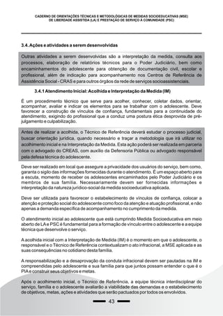 43
CADERNO DE ORIENTAÇÕES TÉCNICAS E METODOLÓGICAS DE MEDIDAS SOCIOEDUCATIVAS (MSE)
DE LIBERDADE ASSISTIDA (LA) E PRESTAÇÃO DE SERVIÇO À COMUNIDADE (PSC)
3.4.Ações e atividades a serem desenvolvidas
Outras atividades a serem desenvolvidas são a interpretação da medida, consulta aos
processos, elaboração de relatórios técnicos para o Poder Judiciário, bem como
encaminhamentos do adolescente para obtenção de documentação civil, escolar e
profissional, além de indicação para acompanhamento nos Centros de Referência de
Assistência Social - CRAS e para outros órgãos da rede de serviços socioassistenciais.
3.4.1Atendimento Inicial:Acolhida e Interpretação da Medida (IM)
É um procedimento técnico que serve para acolher, conhecer, coletar dados, orientar,
acompanhar, avaliar e indicar os elementos para se trabalhar com o adolescente. Deve
favorecer a construção de vínculos de confiança, fundamentais para a continuidade do
atendimento, exigindo do profissional que a conduz uma postura ética desprovida de pré-
julgamento e culpabilização.
Antes de realizar a acolhida, o Técnico de Referência deverá estudar o processo judicial,
buscar orientação jurídica, quando necessário e traçar a metodologia que irá utilizar no
acolhimento inicial e na Interpretação da Medida. Esta ação poderá ser realizada em parceria
com o advogado do CREAS, com auxílio da Defensoria Pública ou advogado responsável
pela defesa técnica do adolescente.
Deve ser realizado em local que assegure a privacidade dos usuários do serviço, bem como,
garanta o sigilo das informações fornecidas durante o atendimento. É um espaço aberto para
a escuta, momento de receber os adolescentes encaminhados pelo Poder Judiciário e os
membros de sua família. Necessariamente devem ser fornecidas informações e
interpretação da natureza jurídico-social da medida socioeducativa aplicada.
Deve ser utilizada para favorecer o estabelecimento de vínculos de confiança, colocar a
atenção e proteção social do adolescente como foco da atenção e atuação profissional, e não
apenas a demanda específica de acompanhamento no cumprimento da medida.
O atendimento inicial ao adolescente que está cumprindo Medida Socioeducativa em meio
aberto de LAe PSC é fundamental para a formação de vínculo entre o adolescente e a equipe
técnica que desenvolve o serviço.
A acolhida inicial com a Interpretação de Medida (IM) é o momento em que o adolescente, o
responsável e o Técnico de Referência contextualizam o ato infracional, a MSE aplicada e as
suas consequências no cotidiano desta família.
A responsabilização e a desaprovação da conduta infracional devem ser pautadas na IM e
compreendidas pelo adolescente e sua família para que juntos possam entender o que é o
PIAe construir seus objetivos e metas.
Após o acolhimento inicial, o Técnico de Referência, a equipe técnica interdisciplinar do
serviço, família e o adolescente avaliarão a viabilidade das demandas e o estabelecimento
de objetivos, metas, ações e atividades que serão pactuados por todos os envolvidos.
 