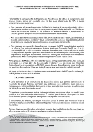 44
CADERNO DE ORIENTAÇÕES TÉCNICAS E METODOLÓGICAS DE MEDIDAS SOCIOEDUCATIVAS (MSE)
DE LIBERDADE ASSISTIDA (LA) E PRESTAÇÃO DE SERVIÇO À COMUNIDADE (PSC)
Para facilitar o planejamento do Programa de Atendimento da MSE e o cumprimento dos
prazos iniciais, como por exemplo, dos 15 dias para elaboração do PIA, e outros
encaminhamentos, sugere-se:
 Nos casos de adolescentes privados de liberdade (internação ou semiliberdade) iniciar o
atendimento familiar, a partir dos dados repassados pela Fundação CASA, no CRAS e em
casos de violação de direitos ou de violência no ambiente familiar o atendimento no
CREAS, para se apropriar do contexto sociofamiliar e do adolescente;
 Nos casos de determinação da primeira MSE em meio aberto pelo Poder Judiciário local, o
69
técnico credenciado no judiciário deve semanalmente conhecer os processos judiciais
em andamento e subsidiar a equipe técnica do programa de atendimento;
 Nos casos da apresentação do adolescente no serviço de MSE e constatada a ausência
de informações, seja por não acesso à pasta técnica da Fundação CASA, ou cópia do
processo judicial, ou de documentos pessoais do adolescente ou da ausência da família
ou responsável, agendar o primeiro atendimento do adolescente para a semana seguinte
requisitando do próprio adolescente, família ou instituições a documentação necessária
para iniciar a IM e o PIAno prazo estabelecido pelo SINASE de 15 dias úteis.
A Interpretação da Medida (IM) deve abordar alguns princípios constitucionais, tais como, as
70
premissas do artigo 227 da Constituição Federal. os objetivos das Medidas
Socioeducativas preconizados no SINASE, estudo de caso do adolescente e sua família, as
perspectivas do projeto de vida e a articulação com a rede socioassistencial intersetorial.
Inicia-se, portanto, um dos principais momentos do atendimento da MSE que é a elaboração
do PIAjá abordada no capítulo anterior.
3.4.2. Visita Domiciliar
A visita domiciliar é um instrumento de diagnóstico social que permite compreender a
realidade do grupo familiar, conhecer seu cotidiano, seu ambiente, suas relações,
necessidades, vulnerabilidades, bem como avaliar as mudanças ocorridas a partir da sua
participação na rede de proteção social.
É importante que este serviço realize visitas domiciliares sempre que julgar necessário para
qualificar sua intervenção no atendimento. É preciso que se tenha claro que toda visita
domiciliar tem que ser planejada e ter objetivos claros para a sua realização.
É fundamental, no entanto, que sejam realizadas visitas à família pelo menos ao início e
término do acompanhamento do adolescente para a verificação da situação existente nestes
momentos.
Sempre deve ser considerado o princípio do respeito à privacidade da família, que deve ser
informada com antecedência sobre a data e os objetivos da visita.
69
Artigo 57 parágrafo primeiro do SINASE.
70
Art. 227. É dever da família, da sociedade e do Estado assegurar à criança e ao adolescente, com absoluta prioridade,
o direito à vida, à saúde, à alimentação, à educação, ao lazer, à profissionalização, à cultura, à dignidade, ao respeito, à
liberdade e à convivência familiar e comunitária, além de colocá-los a salvo de toda forma de negligência, discriminação,
exploração, violência, crueldade e opressão.
 