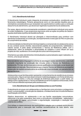 45
CADERNO DE ORIENTAÇÕES TÉCNICAS E METODOLÓGICAS DE MEDIDAS SOCIOEDUCATIVAS (MSE)
DE LIBERDADE ASSISTIDA (LA) E PRESTAÇÃO DE SERVIÇO À COMUNIDADE (PSC)
3.4.3.Atendimento Individual
O Atendimento Individual é parte integrante do processo socioeducativo, constituindo uma
ferramenta metodológica. Portanto apresenta-se como um dos grandes desafios para os
orientadores socioeducativos que necessitam de suporte teórico e prático para a condução
dessa forma de atendimento, que deverá ser registrada na pasta técnica do adolescente.
Por vezes, alguns serviços erroneamente consideram o atendimento individual como sendo
de ordem terapêutica, o que proporciona equívocos entre as ações da política de Saúde e
aquelas destinadas à política deAssistência Social.
O Atendimento Individual deverá ser planejado e intencionalizado para contribuir com
elementos fundamentais na construção, acompanhamento e execução do PIAe no percurso
do cumprimento da medida.
Aintencionalidade doAtendimento Individual objetiva a compreensão do adolescente acerca
de seu contexto social e familiar, desvendando padrões de comportamento, habilidades e
valores sociais. A partir deste conhecimento o Técnico de Referência reflete, com o
adolescente, sobre as limitações e adversidades do cotidiano e como influem em seus
projetos de vida, auxiliando-o na construção de outros caminhos possíveis.
Orientamos que estes atendimentos individualizados e personalizados sejam realizados, no
mínimo, uma vez por semana.
Deve-se atentar para a linguagem e a forma de abordagem nestes atendimentos, pois é um
momento importante na construção dos vínculos entre o Técnico de Referência e o
adolescente. Por isso, as técnicas para a escuta qualificada e a orientação social devem ser
observadas com atenção. Recomendamos que o mesmo Técnico de Referência acompanhe
a execução da medida socioeducativa da acolhida até a sua conclusão, em parceria com os
demais técnicos.
Adolescentes e suas famílias podem apresentar comportamentos de resistência ao processo
socioeducativo.Alguns serviços desenvolveram material pedagógico com fichas de leituras e
interpretação de textos, e uma rica variação de dinâmicas para propor, a partir desta, um
diálogo entre o adolescente e o Técnico de Referência de forma objetiva e direcionada, tendo
como norte as reflexões expressas pelos adolescentes.
3.4.4.Atendimento em Grupo comAdolescentes ou com Famílias
O atendimento em grupo com adolescentes ou famílias tem como princípios o protagonismo
juvenil, a emancipação, a construção da cidadania, o fortalecimento dos vínculos familiares e
a participação comunitária.
Objetiva desenvolver, no adolescente e em sua família capacidades comunicativas,
relacionais e de ação cooperativa, bem como a convivência e sociabilidade – elaboração e
transformação de regras; comunicação e argumentação; cooperação e resolução não-
violenta dos conflitos.
Com ênfase no desenvolvimento dos participantes e relação com o contexto sociocultural é
fundamental para a execução das medidas socioeducativas de meio aberto, este
 