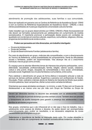 46
CADERNO DE ORIENTAÇÕES TÉCNICAS E METODOLÓGICAS DE MEDIDAS SOCIOEDUCATIVAS (MSE)
DE LIBERDADE ASSISTIDA (LA) E PRESTAÇÃO DE SERVIÇO À COMUNIDADE (PSC)
atendimento de promoção dos adolescentes, suas famílias e sua comunidade.
Deve ser realizado em parceria com os Centros de Referência de Assistência Social - CRAS
e com os Centros de Referência Especializados de Assistência Social – CREAS, e deve
ofertar possibilidades de mudanças respeitando a diversidade cultural e familiar.
Cabe ressaltar que os grupos desenvolvidos por CRAS, CREAS e Rede Socioassistencial
não devem ser formados exclusivamente por adolescentes em cumprimento de medida
socioeducativa. É importante promover a participação destes jovens em condições de
igualdade com os demais em eventos culturais, esportivos, comunitários, religiosos, oficinas,
programas de transferência de renda e outros.
Podem ser pensados em três dimensões, em trabalho interligado:
 Grupos deAdolescentes;
 Grupo de Famílias;
 Grupo de Desenvolvimento Familiar (adolescente e família).
Por meio do atendimento em grupo, vivências são compartilhadas, e com o direcionamento
do Técnico de Referência, outras possibilidades de comportamento, frente às dificuldades
sociais e familiares, podem ser experimentadas. Visa alcançar não só o crescimento
individual, mas do grupo como um todo.
É o espaço para se abordar diferentes temas de interesse dos próprios participantes, como:
afetividade, sexualidade, profissionalização, família, religião, valores sociais, cidadania,
cultura e arte juvenil, drogas, situações de vulnerabilidade e risco social, criminalidade,
exclusão social, fragilidade nos vínculos familiares e comunitários, entre outros.
Para viabilizar o atendimento em grupo de forma efetiva é necessário articular a rede de
serviços às demais políticas públicas. Sugerimos a parceria com profissionais de Saúde,
Educação, Poder Judiciário e demais atores do Sistema de Garantia de Direito (que podem
ministrar palestras, fazer campanhas, ofertar cursos sobre variadas temáticas).
Orientamos que essas atividades aconteçam, no mínimo, a cada 15 dias com os Grupos de
Adolescentes e ao menos uma vez por mês com Grupo de Famílias ou Grupo de
Devem ser oferecidos lanches no decorrer das atividades com os adolescentes e suas
famílias, em função do período de tempo que elas venham a durar. Também deve ser previsto
o fornecimento de auxílio transporte para garantir a presença dos adolescentes e suas
famílias às atividades programadas.
Nos grupos, orientamos que o ato infracional em si não seja o foco do trabalho, mas o
adolescente como pessoa de direitos e deveres. As ações devem ser acompanhadas
sistematicamente para avaliar os resultados, e se necessário adaptá-las às novas
necessidades que emergirem no grupo.
Salientamos a importância da família na execução desta ação. Em muitas situações a
vivência de um filho em cumprimento de medidas socioeducativas evidencia contextos de
 