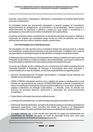 47
CADERNO DE ORIENTAÇÕES TÉCNICAS E METODOLÓGICAS DE MEDIDAS SOCIOEDUCATIVAS (MSE)
DE LIBERDADE ASSISTIDA (LA) E PRESTAÇÃO DE SERVIÇO À COMUNIDADE (PSC)
exclusão, preconceito e estereótipos, reforçando a necessidade da acolhida desta família
junto com o adolescente.
As atividades devem ser previamente planejadas e garantir espaços de convivência,
desenvolvimento do protagonismo, da autonomia e de sociabilidade. Devem propiciar o
desenvolvimento de interesses e talentos e propor em suas ações a convivência e a
participação na vida pública comunitária, trabalhando com valores éticos.
As demais atividades devem complementar as temáticas discutidas em grupo e viabilizar a
construção de projetos que perpassem esses temas por meio de parcerias com outras
políticas setoriais como cultura, esporte, trabalho, saúde e lazer.
3.4.5.Articulação com a rede de serviços
As articulações em rede apontam para a necessária relação dos serviços entre si, e destes
com programas, projetos governamentais e não governamentais. O trabalho com a rede de
serviços objetiva a não fragmentação do atendimento e o trabalho social desenvolvido.
ATipificação Nacional de Serviços Socioassistenciais reforça o trabalho em rede a partir das
Proteções Sociais Básica e Especial (média e alta complexidade), que devem funcionar de
forma articulada no atendimento e execução da política de assistência social.
O serviço de proteção social a adolescente em cumprimento de medida socioeducativa de
Liberdade Assistida e Prestação de Serviços à Comunidade deve estar articulado e
comprometido com a rede de cuidados, envolvendo especialmente os seguintes atores:
 Serviços Socioassistenciais (Proteção Social Básica e Proteção Social Especial que
estejam em seu território de atuação);
 CRAS e CREAS: articulação contínua com o objetivo de apoiar os adolescentes e suas
famílias em seus territórios de vivência. A PNAS/2004 reforça a ideia de completude em
rede e incompletude individual dos serviços quando enfatiza que “os serviços, programas,
projetos e benefícios de proteção social básica (...), deverão, ainda, se articular aos
serviços de proteção especial, garantindo a efetivação dos encaminhamentos
71
necessários”;
 Órgão Gestor: articulador das demais politicas sociais;
 Entidades Socioassistenciais: complementação das ações pactuadas no PIA;
 Sistema de Garantia de Direitos: conselhos de políticas públicas e de defesa de direitos de
segmentos específicos, como Conselho dos Direito da Criança e do Adolescente,
ConselhoTutelar, Conselho de Direitos da Pessoa com Deficiência, Ministério Público;
 Educação: sintonia com a rede escolar para garantia de vagas aos adolescentes em
cumprimento de medidas, em todos os níveis de educação formal; bem como para
acompanhamento de frequência e desempenho escolar;
71
Política Nacional de Assistência Social – PNAS 2004.
 