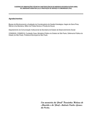 CADERNO DE ORIENTAÇÕES TÉCNICAS E METODOLÓGICAS DE MEDIDAS SOCIOEDUCATIVAS (MSE)
DE LIBERDADE ASSISTIDA (LA) E PRESTAÇÃO DE SERVIÇO À COMUNIDADE (PSC)
Em memória da Profª Terezinha Helena de
Almeida e do Prof. Antônio Carlos Gomes
da Costa.
Agradecimentos:
Equipe de Monitoramento e Avaliação da Coordenadoria de Gestão Estratégica: Itagira de Sena Pires,
Márcia Lima Bandeira, Milton de Freitas Nunes e Priscila de Souza
Departamento de Comunicação Institucional da Secretaria de Estado de Desenvolvimento Social
CONSEAS, CONDECA, Fundação Casa, Ministério Público do Estado de São Paulo, Defensoria Pública do
Estado de São Paulo, Prefeitura Municipal de São Paulo
 
