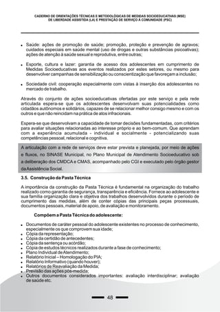 48
CADERNO DE ORIENTAÇÕES TÉCNICAS E METODOLÓGICAS DE MEDIDAS SOCIOEDUCATIVAS (MSE)
DE LIBERDADE ASSISTIDA (LA) E PRESTAÇÃO DE SERVIÇO À COMUNIDADE (PSC)
 Saúde: ações de promoção de saúde; promoção, proteção e prevenção de agravos;
cuidados especiais em saúde mental (uso de drogas e outras substâncias psicoativas);
ações de atenção à saúde sexual e reprodutiva, entre outras;
 Esporte, cultura e lazer: garantia de acesso dos adolescentes em cumprimento de
Medidas Socioeducativas aos eventos realizados por estes setores, ou mesmo para
desenvolver campanhas de sensibilização ou conscientização que favoreçam a inclusão;
 Sociedade civil: cooperação especialmente com vistas à inserção dos adolescentes no
mercado de trabalho.
Através do conjunto de ações socioeducativas ofertadas por este serviço e pela rede
articulada espera-se que os adolescentes desenvolvam suas potencialidades como
cidadãos autônomos e solidários, capazes de se relacionar melhor consigo mesmo e com os
outros e que não reincidam na prática de atos infracionais.
Espera-se que desenvolvam a capacidade de tomar decisões fundamentadas, com critérios
para avaliar situações relacionadas ao interesse próprio e ao bem-comum. Que aprendam
com a experiência acumulada - individual e socialmente - potencializando suas
competências pessoal, relacional e cognitiva.
A articulação com a rede de serviços deve estar prevista e planejada, por meio de ações
e fluxos, no SINASE Municipal, no Plano Municipal de Atendimento Socioeducativo sob
a deliberação dos CMDCA e CMAS, acompanhado pelo CGI e executado pelo órgão gestor
daAssistência Social.
3.5. Construção da Pasta Técnica
A importância da construção da Pasta Técnica é fundamental na organização do trabalho
realizado como garantia de segurança, transparência e eficiência. Fornece ao adolescente e
sua família organização clara e objetiva dos trabalhos desenvolvidos durante o período de
cumprimento das medidas, além de conter cópias das principais peças processuais,
documentos pessoais, material de apoio, de avaliação e monitoramento.
Compõem a Pasta Técnica do adolescente:
 Documentos de caráter pessoal do adolescente existentes no processo de conhecimento,
especialmente os que comprovem sua idade;
 Cópia da representação;
 Cópia da certidão de antecedentes;
 Cópia da sentença ou acórdão;
 Cópia de estudos técnicos realizados durante a fase de conhecimento;
 Plano Individual deAtendimento;
 Relatório Inicial – Homologação do PIA;
 Relatório Informativo (quando houver);
 Relatórios de Reavaliação da Medida;
 Previsão das ações pós-medida;
 Outros documentos considerados importantes: avaliação interdisciplinar; avaliação
de saúde etc.
 