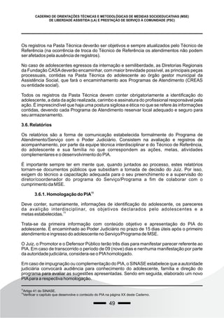 49
CADERNO DE ORIENTAÇÕES TÉCNICAS E METODOLÓGICAS DE MEDIDAS SOCIOEDUCATIVAS (MSE)
DE LIBERDADE ASSISTIDA (LA) E PRESTAÇÃO DE SERVIÇO À COMUNIDADE (PSC)
Os registros na Pasta Técnica deverão ser objetivos e sempre atualizados pelo Técnico de
Referência (na ocorrência de troca do Técnico de Referência os atendimentos não podem
ser afetados pela ausência de registros).
No caso de adolescentes egressos da internação e semiliberdade, as Diretorias Regionais
da Fundação CASAdeverão encaminhar, com maior brevidade possível, as principais peças
processuais, contidas na Pasta Técnica do adolescente ao órgão gestor municipal da
Assistência Social, que fará o encaminhamento aos Programas de Atendimento (CREAS
ou entidade social).
Todos os registros da Pasta Técnica devem conter obrigatoriamente a identificação do
adolescente, a data da ação realizada, carimbo e assinatura do profissional responsável pela
ação. É imprescindível que haja uma postura sigilosa e ética no que se refere às informações
contidas, devendo cada Programa de Atendimento reservar local adequado e seguro para
seu armazenamento.
3.6. Relatórios
Os relatórios são a forma de comunicação estabelecida formalmente do Programa de
Atendimento/Serviço com o Poder Judiciário. Consistem na avaliação e registros de
acompanhamento, por parte da equipe técnica interdisciplinar e do Técnico de Referência,
do adolescente e sua família no que correspondem as ações, metas, atividades
complementares e o desenvolvimento do PIA.
É importante sempre ter em mente que, quando juntados ao processo, estes relatórios
tornam-se documentos públicos que subsidiam a tomada de decisão do Juiz. Por isso,
exigem do técnico a capacitação adequada para o seu preenchimento e a supervisão do
diretor/coordenador do programa do Serviço/Programa a fim de colaborar com o
cumprimento da MSE.
72
3.6.1. Homologação do PIA
Deve conter, sumariamente, informações de identificação do adolescente, os pareceres
da avalição interdisciplinar, os objetivos declarados pelo adolescentes e a
73
metas estabelecidas.
Trata-se da primeira informação com conteúdo objetivo e apresentação do PIA do
adolescente. É encaminhado ao Poder Judiciário no prazo de 15 dias úteis após o primeiro
atendimento e ingresso do adolescente no Serviço/Programa de MSE.
O Juiz, o Promotor e o Defensor Público terão três dias para manifestar parecer referente ao
PIA. Em caso de transcorrido o período de 09 (nove) dias e nenhuma manifestação por parte
da autoridade judiciária, considera-se o PIAhomologado.
Em caso de impugnação ou complementação do PIA, o SINASE estabelece que a autoridade
judiciária convocará audiência para conhecimento do adolescente, família e direção do
programa para avaliar as sugestões apresentadas. Sendo em seguida, elaborado um novo
PIApara a respectiva homologação.
72
Artigo 41 do SINASE.
73
Verificar o capítulo que desenvolve o conteúdo do PIA na página XX deste Caderno.
 