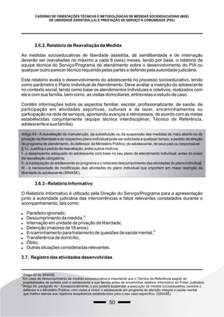 50
CADERNO DE ORIENTAÇÕES TÉCNICAS E METODOLÓGICAS DE MEDIDAS SOCIOEDUCATIVAS (MSE)
DE LIBERDADE ASSISTIDA (LA) E PRESTAÇÃO DE SERVIÇO À COMUNIDADE (PSC)
3.6.2. Relatório de Reavaliação da Medida
As medidas socioeducativas de liberdade assistida, de semiliberdade e de internação
deverão ser reavaliadas no máximo a cada 6 (seis) meses, tendo por base, o relatório da
equipe técnica do Serviço/Programa de atendimento sobre o desenvolvimento do PIA ou
qualquer outro parecer técnico requerido pelas partes e deferido pela autoridade judiciária.
Este relatório avalia o desenvolvimento do adolescente no processo socioeducativo, tendo
como parâmetro o Plano Individual de Atendimento. Deve avaliar a inserção do adolescente
no contexto social, tendo como base os atendimentos individuais e coletivos, realizados com
ele e com sua família, bem como, as visitas domiciliares, entrevistas e estudo de caso.
Contêm informações sobre os aspectos familiar, escolar, profissionalizante, de saúde, de
participação em atividades esportivas, culturais e de lazer, encaminhamentos ou
participação na rede de serviços, apontando avanços e retrocessos, de acordo com as metas
estabelecidas conjuntamente (equipe técnica interdisciplinar, Técnico de Referência,
adolescente e sua família).
74
Artigo 42 do SINASE.
75
Em caso de descumprimento de medida socioeducativa é importante que o Técnico de Referência esgote as
possibilidades de contato com o adolescente e sua família antes de encaminhar relatório informativo ao Poder Judiciário.
76
Artigo 64, parágrafo 4o - Excepcionalmente, o juiz poderá suspender a execução da medida socioeducativa, ouvidos o
defensor e o Ministério Público, com vistas a incluir o adolescente em programa de atenção integral à saúde mental
que melhor atenda aos objetivos terapêuticos estabelecidos para o seu caso específico. (SINASE)
Artigo 43 - A reavaliação da manutenção, da substituição ou da suspensão das medidas de meio aberto ou de
privação da liberdade e do respectivo plano individual pode ser solicitada a qualquer tempo, a pedido da direção
do programa de atendimento, do defensor, do Ministério Público, do adolescente, de seus pais ou responsável.
§ 1o Justifica o pedido de reavaliação, entre outros motivos:
I - o desempenho adequado do adolescente com base no seu plano de atendimento individual, antes do prazo
da reavaliação obrigatória;
II - a inadaptação do adolescente ao programa e o reiterado descumprimento das atividades do plano individual;
III - a necessidade de modificação das atividades do plano individual que importem em maior restrição da
liberdade do adolescente (SINASE).
3.6.3 - Relatório Informativo
O Relatório Informativo é utilizado pela Direção do Serviço/Programa para a apresentação
junto à autoridade judiciária das intercorrências e fatos relevantes constatados durante o
acompanhamento, tais como:
 Paradeiro ignorado;

75
Descumprimento da medida;
 Internação em unidade de privação de liberdade;
 Detenção (maiores de 18 anos);

76
Encaminhamento para tratamento de questões de saúde mental;
 Transferência de domicílio;
 Óbito;
 Outras situações consideradas relevantes.
3.7. Registro das atividades desenvolvidas
 