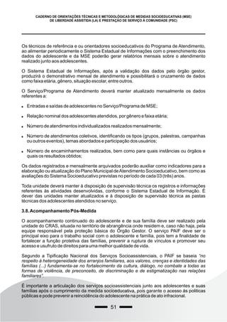 51
CADERNO DE ORIENTAÇÕES TÉCNICAS E METODOLÓGICAS DE MEDIDAS SOCIOEDUCATIVAS (MSE)
DE LIBERDADE ASSISTIDA (LA) E PRESTAÇÃO DE SERVIÇO À COMUNIDADE (PSC)
Os técnicos de referência e ou orientadores socioeducativos do Programa de Atendimento,
ao alimentar periodicamente o Sistema Estadual de Informações com o preenchimento dos
dados do adolescente e da MSE poderão gerar relatórios mensais sobre o atendimento
realizado junto aos adolescentes.
O Sistema Estadual de Informações, após a validação dos dados pelo órgão gestor,
produzirá o demonstrativo mensal de atendimento e possibilitará o cruzamento de dados
como faixa etária, gênero, situação escolar, entre outros.
O Serviço/Programa de Atendimento deverá manter atualizado mensalmente os dados
referentes a:
 Entradas e saídas de adolescentes no Serviço/Programa de MSE;
 Relação nominal dos adolescentes atendidos, por gênero e faixa etária;
 Número de atendimentos individualizados realizados mensalmente;
 Número de atendimentos coletivos, identificando os tipos (grupos, palestras, campanhas
ou outros eventos), temas abordados e participação dos usuários;
 Número de encaminhamentos realizados, bem como para quais instâncias ou órgãos e
quais os resultados obtidos;
Os dados registrados e mensalmente arquivados poderão auxiliar como indicadores para a
elaboração ou atualização do Plano Municipal deAtendimento Socioeducativo, bem como as
avaliações do Sistema Socioeducativo previstas no período de cada 03 (três) anos.
Toda unidade deverá manter à disposição de supervisão técnica os registros e informações
referentes às atividades desenvolvidas, conforme o Sistema Estadual de Informação. É
dever das unidades manter atualizados e à disposição de supervisão técnica as pastas
técnicas dos adolescentes atendidos no serviço.
3.8.Acompanhamento Pós-Medida
O acompanhamento continuado do adolescente e de sua família deve ser realizado pela
unidade do CRAS, situada no território de abrangência onde residem e, caso não haja, pela
equipe responsável pela proteção básica do Órgão Gestor. O serviço PAIF deve ser o
principal eixo para o trabalho social com o adolescente e família, pois tem a finalidade de
fortalecer a função protetiva das famílias, prevenir a ruptura de vínculos e promover seu
acesso e usufruto de direitos para uma melhor qualidade de vida.
Segundo a Tipificação Nacional dos Serviços Socioassistenciais, o PAIF se baseia “no
respeito à heterogeneidade dos arranjos familiares, aos valores, crenças e identidades das
famílias (...) fundamenta-se no fortalecimento da cultura, diálogo, no combate a todas as
formas de violência, de preconceito, de discriminação e de estigmatização nas relações
familiares”.
É importante a articulação dos serviços socioassistenciais junto aos adolescentes e suas
famílias após o cumprimento da medida socioeducativa, pois garante o acesso às politicas
públicas e pode prevenir a reincidência do adolescente na prática de ato infracional.
 