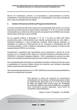 52
CADERNO DE ORIENTAÇÕES TÉCNICAS E METODOLÓGICAS DE MEDIDAS SOCIOEDUCATIVAS (MSE)
DE LIBERDADE ASSISTIDA (LA) E PRESTAÇÃO DE SERVIÇO À COMUNIDADE (PSC)
Devem ser trabalhadas, portanto, as necessidades e potencialidades da família,
possibilitando o enfrentamento das situações de vulnerabilidade e risco social, contribuindo
assim, para uma proteção de forma integral.
4. Gestão e Infraestrutura do Serviço/Programa deAtendimento
O Governo do Estado de São Paulo à época da municipalização deste serviço, por meio da
Secretaria de Desenvolvimento Social publicou Resolução nº 14 de 12 de junho de 2008
onde estabeleceu os critérios de cofinanciamento do equipamento do CREAS e dos serviços
referenciados, dentre eles o serviço de MSE.
No ano seguinte publicou a Resolução nº 14, de 1º de julho de 2009 onde definia
procedimentos para o cofinanciamento das medidas socioeducativas em meio aberto –
Liberdade Assistida/LA, e dava providências correlatas. Nesta segunda resolução, ao
estabelecer os critérios de cofinanciamento de LA, considerou a complexidade dos 645
municípios paulistas, o Porte, a Gestão e a abrangência, ainda reduzida, da cobertura dos
equipamentos de CREAS nos municípios.
Considerando a experiência das organizações que já executavam o serviço de LA em
convênio com a Fundação CASA, pactuou no Conselho Estadual de Assistencia Social -
CONSEAS e Comissão Intergestora Bipartite - CIB a necessidade de parceria do poder
público com entidades socioassistenciais para maior cobertura do serviço nos municípios.
Com essa flexibilização reconheceu a necessidade de ampliar a cobertura do Serviço e abriu
a possibilidade do município ofertá-lo através de consórcios que constituam associação
77
pública ou pessoa jurídica de direito privado.
Tal compreensão está presente na Lei 12.594 - SINASE que reconhece essa possibilidade ao
elencar as competências municipais:
77
Lei nº 11.107, de 06 de abril de 2005 que dispõe sobre normas gerais de contratação de consórcios públicos e dá
outras providências. Disponível em: http://www.planalto.gov.br/ccivil_03/_ato2004-2006/2005/Lei/L11107.htm.
Para garantir a oferta de programa de atendimento
socioeducativo de meio aberto, os Municípios podem instituir
os consórcios dos quais trata a Lei no 11.107, de 6 de abril
de 2005, que dispõe sobre normas gerais de contratação
de consórcios públicos e dá outras providências, ou qualquer
outro instrumento jurídico adequado, como forma de
compartilhar responsabilidades.
Artigo 5º, Inciso V; Paragráfo 1º do SINASE.
 