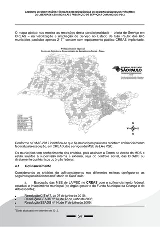 54
CADERNO DE ORIENTAÇÕES TÉCNICAS E METODOLÓGICAS DE MEDIDAS SOCIOEDUCATIVAS (MSE)
DE LIBERDADE ASSISTIDA (LA) E PRESTAÇÃO DE SERVIÇO À COMUNIDADE (PSC)
O mapa abaixo nos mostra as restrições desta condicionalidade – oferta de Serviço em
CREAS – na viabilização e ampliação do Serviço no Estado de São Paulo: dos 645
79
municípios paulistas apenas 217 contam com equipamento público CREAS implantado.
79
Dado atualizado em setembro de 2012.
Conforme o PMAS 2012 identifica-se que 64 municípios paulistas recebem cofinanciamento
federal para execução, em CREAS, dos serviços de MSE de LAe PSC.
Os municípios tem conhecimento dos critérios, pois assinam o Termo de Aceite do MDS e
estão sujeitos à supervisão interna e externa, seja do controle social, das DRADS ou
diretamente dos técnicos do órgão federal.
4.1. Cofinanciamento
Considerando os critérios do cofinanciamento nas diferentes esferas configura-se as
seguintes possibilidades no Estado de São Paulo:
a. Execução das MSE de LA/PSC no CREAS com o cofinanciamento federal,
estadual e investimento municipal (do órgão gestor e do Fundo Municipal da Criança e do
Adolescente);
 Resolução CITnº 7, de 07 de junho de 2010;
 Resolução SEADS nº 14, de 12 de junho de 2008;
 Resolução SEADS nº 14, de 1º de julho de 2009.
 