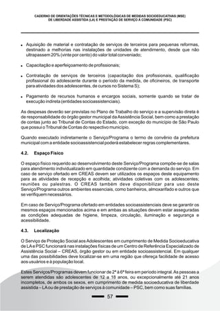 57
CADERNO DE ORIENTAÇÕES TÉCNICAS E METODOLÓGICAS DE MEDIDAS SOCIOEDUCATIVAS (MSE)
DE LIBERDADE ASSISTIDA (LA) E PRESTAÇÃO DE SERVIÇO À COMUNIDADE (PSC)
 Aquisição de material e contratação de serviços de terceiros para pequenas reformas,
destinado a melhorias nas instalações de unidades de atendimento, desde que não
ultrapassem 20% (vinte por cento) do valor total conveniado;
 Capacitação e aperfeiçoamento de profissionais;
 Contratação de serviços de terceiros (capacitação dos profissionais, qualificação
profissional do adolescente durante o período da medida, de oficineiros, de transporte
para atividades dos adolescentes, de cursos no Sistema S);
 Pagamento de recursos humanos e encargos sociais, somente quando se tratar de
execução indireta (entidades socioassistenciais).
As despesas deverão ser previstas no Plano de Trabalho do serviço e a supervisão direta é
de responsabilidade do órgão gestor municipal daAssistência Social, bem como a prestação
de contas junto ao Tribunal de Contas do Estado, com exceção do município de São Paulo
que possui oTribunal de Contas do respectivo município.
Quando executado indiretamente o Serviço/Programa o termo de convênio da prefeitura
municipal com a entidade socioassistencial poderá estabelecer regras complementares.
4.2. Espaço Físico
O espaço físico requerido ao desenvolvimento deste Serviço/Programa compõe-se de salas
para atendimento individualizado em quantidade condizente com a demanda do serviço. Em
caso de serviço ofertado em CREAS devem ser utilizados os espaços deste equipamento
para as atividades de recepção e acolhida; atividades coletivas com os adolescentes;
reuniões ou palestras. O CREAS também deve disponibilizar para uso deste
Serviço/Programa outros ambientes essenciais, como banheiros, almoxarifado e outros que
se verifiquem necessários.
Em caso de Serviço/Programa ofertado em entidades socioassistenciais deve se garantir os
mesmos espaços mencionados acima e em ambas as situações devem estar asseguradas
as condições adequadas de higiene, limpeza, circulação, iluminação e segurança e
acessibilidade.
4.3. Localização
O Serviço de Proteção Social aos Adolescentes em cumprimento de Medida Socioeducativa
de LAe PSC funcionará nas instalações físicas de um Centro de Referência Especializado de
Assistência Social – CREAS, órgão gestor ou em entidade socioassistencial. Em qualquer
uma das possibilidades deve localizar-se em uma região que ofereça facilidade de acesso
aos usuários e à população local.
Estes Serviços/Programas devem funcionar de 2ª à 6ª feira em período integral.As pessoas a
serem atendidas são adolescentes de 12 a 18 anos, ou excepcionalmente até 21 anos
incompletos, de ambos os sexos, em cumprimento de medida socioeducativa de liberdade
assistida – LAou de prestação de serviços à comunidade – PSC, bem como suas famílias.
 