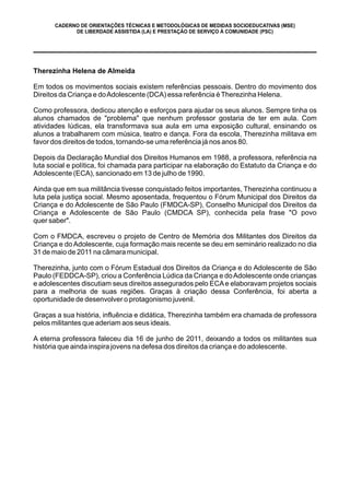 Therezinha Helena de Almeida
Em todos os movimentos sociais existem referências pessoais. Dentro do movimento dos
Direitos da Criança e doAdolescente (DCA) essa referência éTherezinha Helena.
Como professora, dedicou atenção e esforços para ajudar os seus alunos. Sempre tinha os
alunos chamados de "problema" que nenhum professor gostaria de ter em aula. Com
atividades lúdicas, ela transformava sua aula em uma exposição cultural, ensinando os
alunos a trabalharem com música, teatro e dança. Fora da escola, Therezinha militava em
favor dos direitos de todos, tornando-se uma referência já nos anos 80.
Depois da Declaração Mundial dos Direitos Humanos em 1988, a professora, referência na
luta social e política, foi chamada para participar na elaboração do Estatuto da Criança e do
Adolescente (ECA), sancionado em 13 de julho de 1990.
Ainda que em sua militância tivesse conquistado feitos importantes, Therezinha continuou a
luta pela justiça social. Mesmo aposentada, frequentou o Fórum Municipal dos Direitos da
Criança e do Adolescente de São Paulo (FMDCA-SP), Conselho Municipal dos Direitos da
Criança e Adolescente de São Paulo (CMDCA SP), conhecida pela frase "O povo
quer saber".
Com o FMDCA, escreveu o projeto de Centro de Memória dos Militantes dos Direitos da
Criança e do Adolescente, cuja formação mais recente se deu em seminário realizado no dia
31 de maio de 2011 na câmara municipal.
Therezinha, junto com o Fórum Estadual dos Direitos da Criança e do Adolescente de São
Paulo (FEDDCA-SP), criou a Conferência Lúdica da Criança e doAdolescente onde crianças
e adolescentes discutiam seus direitos assegurados pelo ECAe elaboravam projetos sociais
para a melhoria de suas regiões. Graças à criação dessa Conferência, foi aberta a
oportunidade de desenvolver o protagonismo juvenil.
Graças a sua história, influência e didática, Therezinha também era chamada de professora
pelos militantes que aderiam aos seus ideais.
A eterna professora faleceu dia 16 de junho de 2011, deixando a todos os militantes sua
história que ainda inspira jovens na defesa dos direitos da criança e do adolescente.
CADERNO DE ORIENTAÇÕES TÉCNICAS E METODOLÓGICAS DE MEDIDAS SOCIOEDUCATIVAS (MSE)
DE LIBERDADE ASSISTIDA (LA) E PRESTAÇÃO DE SERVIÇO À COMUNIDADE (PSC)
 