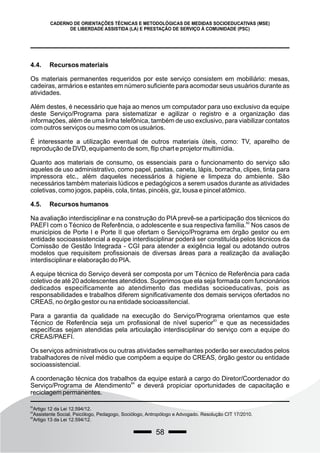 58
CADERNO DE ORIENTAÇÕES TÉCNICAS E METODOLÓGICAS DE MEDIDAS SOCIOEDUCATIVAS (MSE)
DE LIBERDADE ASSISTIDA (LA) E PRESTAÇÃO DE SERVIÇO À COMUNIDADE (PSC)
4.4. Recursos materiais
Os materiais permanentes requeridos por este serviço consistem em mobiliário: mesas,
cadeiras, armários e estantes em número suficiente para acomodar seus usuários durante as
atividades.
Além destes, é necessário que haja ao menos um computador para uso exclusivo da equipe
deste Serviço/Programa para sistematizar e agilizar o registro e a organização das
informações, além de uma linha telefônica, também de uso exclusivo, para viabilizar contatos
com outros serviços ou mesmo com os usuários.
É interessante a utilização eventual de outros materiais úteis, como: TV, aparelho de
reprodução de DVD, equipamento de som, flip chart e projetor multimídia.
Quanto aos materiais de consumo, os essenciais para o funcionamento do serviço são
aqueles de uso administrativo, como papel, pastas, caneta, lápis, borracha, clipes, tinta para
impressora etc., além daqueles necessários à higiene e limpeza do ambiente. São
necessários também materiais lúdicos e pedagógicos a serem usados durante as atividades
coletivas, como jogos, papéis, cola, tintas, pincéis, giz, lousa e pincel atômico.
4.5. Recursos humanos
Na avaliação interdisciplinar e na construção do PIA prevê-se a participação dos técnicos do
82
PAEFI com o Técnico de Referência, o adolescente e sua respectiva família. Nos casos de
municípios de Porte I e Porte II que ofertam o Serviço/Programa em órgão gestor ou em
entidade socioassistencial a equipe interdisciplinar poderá ser constituída pelos técnicos da
Comissão de Gestão Integrada - CGI para atender a exigência legal ou adotando outros
modelos que requisitem profissionais de diversas áreas para a realização da avaliação
interdisciplinar e elaboração do PIA.
A equipe técnica do Serviço deverá ser composta por um Técnico de Referência para cada
coletivo de até 20 adolescentes atendidos. Sugerimos que ela seja formada com funcionários
dedicados especificamente ao atendimento das medidas socioeducativas, pois as
responsabilidades e trabalhos diferem significativamente dos demais serviços ofertados no
CREAS, no órgão gestor ou na entidade socioassitencial.
Para a garantia da qualidade na execução do Serviço/Programa orientamos que este
83
Técnico de Referência seja um profissional de nível superior e que as necessidades
específicas sejam atendidas pela articulação interdisciplinar do serviço com a equipe do
CREAS/PAEFI.
Os serviços administrativos ou outras atividades semelhantes poderão ser executados pelos
trabalhadores de nível médio que compõem a equipe do CREAS, órgão gestor ou entidade
socioassistencial.
A coordenação técnica dos trabalhos da equipe estará a cargo do Diretor/Coordenador do
84
Serviço/Programa de Atendimento e deverá propiciar oportunidades de capacitação e
reciclagem permanentes.
82
Artigo 12 da Lei 12.594/12.
83
Assistente Social, Psicólogo, Pedagogo, Sociólogo, Antropólogo e Advogado. Resolução CIT 17/2010.
84
Artigo 13 da Lei 12.594/12.
 