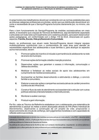 59
CADERNO DE ORIENTAÇÕES TÉCNICAS E METODOLÓGICAS DE MEDIDAS SOCIOEDUCATIVAS (MSE)
DE LIBERDADE ASSISTIDA (LA) E PRESTAÇÃO DE SERVIÇO À COMUNIDADE (PSC)
A carga horária dos trabalhadores deverá ser condizente com as normas estabelecidas para
as diversas categorias profissionais envolvidas, sendo que sua distribuição deverá levar em
conta a necessidade de que o Serviço/Programa funcione diariamente por, no mínimo, oito
horas.
Para o bom funcionamento do Serviço/Programa de medidas socioeducativas em meio
aberto, é necessário que a equipe de Técnicos de Referência, seja devidamente capacitada
e articulada com toda rede e principalmente com o sistema judiciário, para assim desenvolver
ações pedagógicas, em conformidade com o Artigo 119 do ECA, direcionada em quatro
aspectos: Família, Escola, Vida profissional e Comunidade.
Assim, os profissionais que atuam neste Serviço/Programa devem integrar equipes
multidisciplinares contribuindo com o conhecimento de cada área para atender às
necessidades especificas dos adolescentes e suas famílias e, para alcançar os aspectos
acima mencionados, devem:
1. Promover ações de incentivo à inclusão e permanência do adolescente na rede
de ensino do município;
2. Promover ações de formação cidadã e inserção produtiva;
3. Desenvolver ações que garantam o acesso à informação, comunicação e
defesa dos direitos;
4. Mobilizar e fortalecer as redes sociais de apoio dos adolescentes em
cumprimento de medida socioeducativa;
5. Acompanhar as famílias desenvolvendo e estimulando o diálogo, o convívio
familiar e comunitário;
6. Elaborar e executar ações e campanhas socioeducativas de caráter preventivo
à prática de ato infracional;
7. Construir fluxo da rede de atendimento socioassistencial e articular com outras
políticas setoriais (intersetoriedade) e interinstitucionais;
8. Monitorar e avaliar o serviço;
9. Produzir e gerir informação.
Por fim, cabe ao Técnico de Referência estabelecer com o adolescente uma sistemática de
atendimentos e pactuar as metas a serem alcançadas através do PIA (Plano Individual de
Atendimento), objetivando a construção de um projeto de vida; propiciando o
desenvolvimento de vínculo de confiança, sem julgamentos moralistas e com capacidade de
reflexão sobre sua conduta.
Aatuação dos profissionais no âmbito das medidas socioeducativas em meio aberto - LAe PSC – deve ter como
referência o SINASE, o ECA, a Tipificação Nacional dos Serviços Socioassistenciais juntamente com as demais
politicas públicas do Sistema de Garantia de Direitos.
As práticas de cada profissional do SUAS se dão num contexto interdisciplinar, respeitando os vários saberes e
contando com o olhar particular de cada profissional que contribuirá para o atendimento.
 